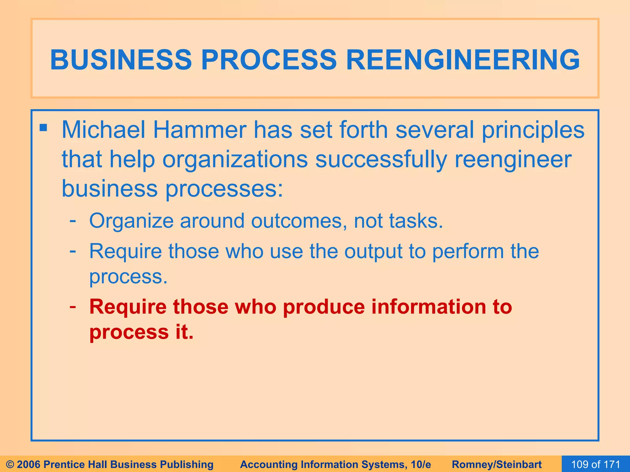 BUSINESS PROCESS REENGINEERING Michael Hammer has set forth several principles that help organizations successfully reengineer business processes: Organize around outcomes, not tasks. Require those who use the output to perform the process. Require those who produce information to process it. 