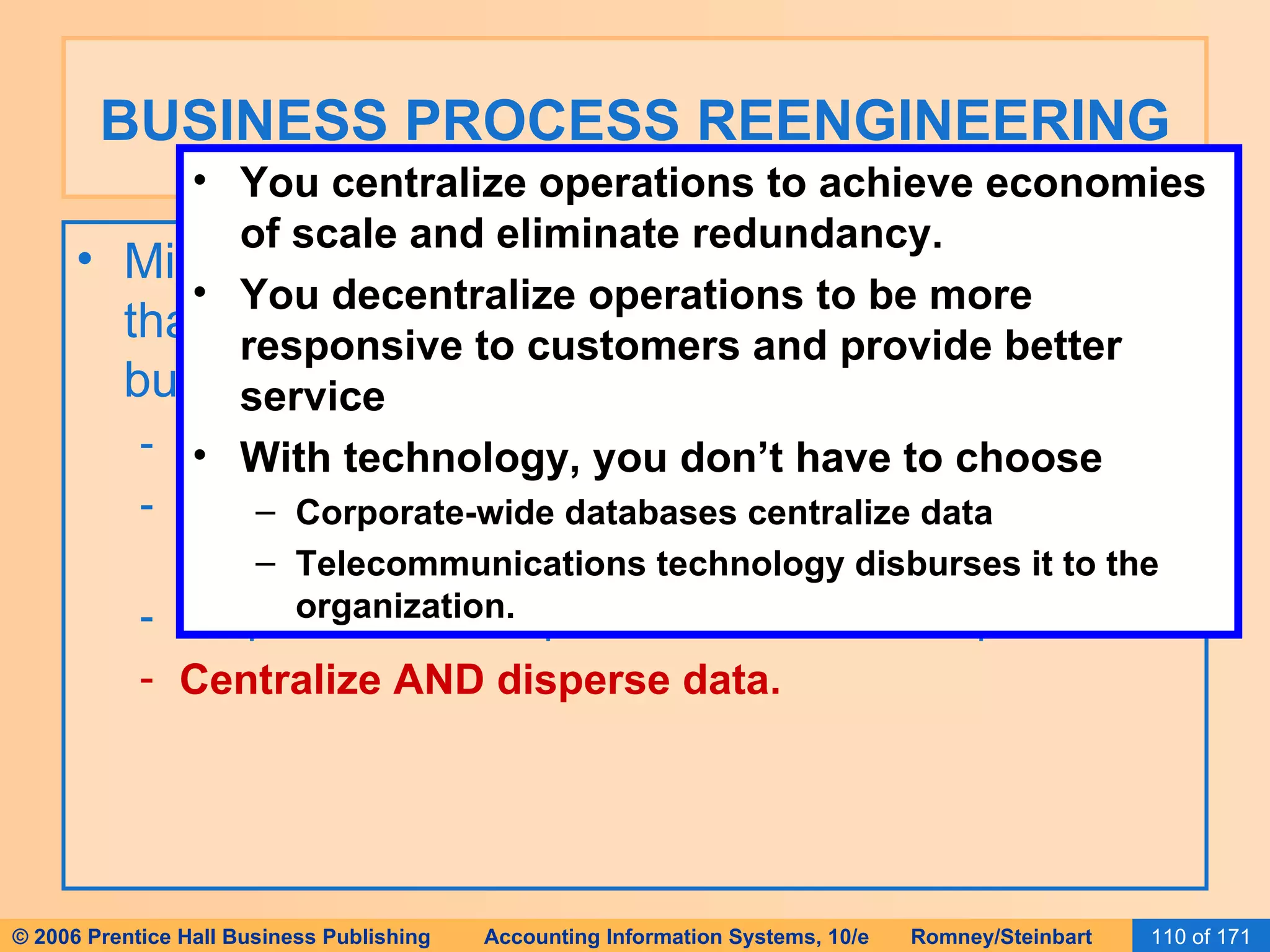 BUSINESS PROCESS REENGINEERING Michael Hammer has set forth several principles that help organizations successfully reengineer business processes: Organize around outcomes, not tasks. Require those who use the output to perform the process. Require those who produce information to process it. Centralize AND disperse data. You centralize operations to achieve economies of scale and eliminate redundancy. You decentralize operations to be more responsive to customers and provide better service With technology, you don’t have to choose Corporate-wide databases centralize data Telecommunications technology disburses it to the organization. 