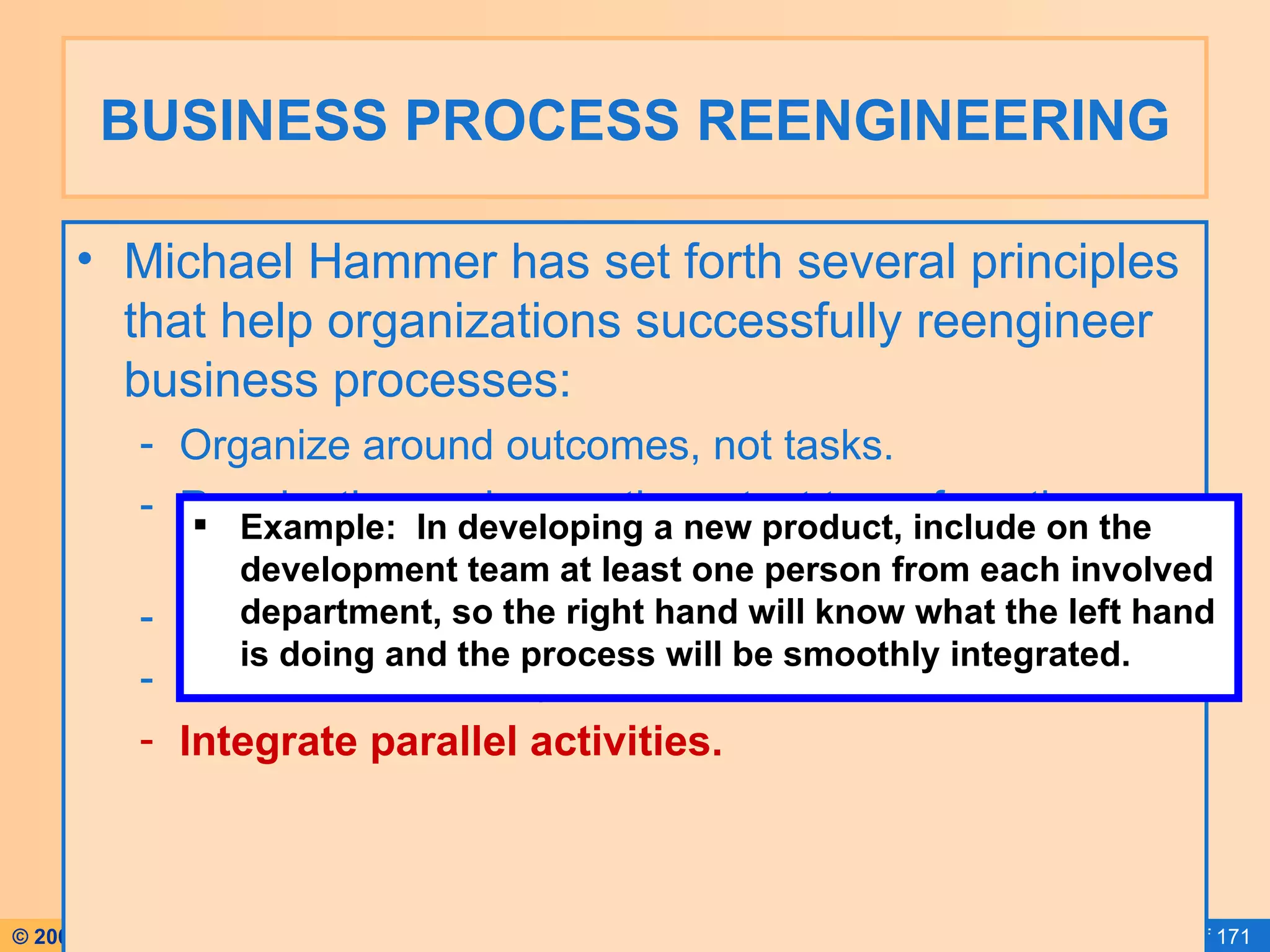 BUSINESS PROCESS REENGINEERING Michael Hammer has set forth several principles that help organizations successfully reengineer business processes: Organize around outcomes, not tasks. Require those who use the output to perform the process. Require those who produce information to process it. Centralize AND disperse data. Integrate parallel activities. Example:  In developing a new product, include on the development team at least one person from each involved department, so the right hand will know what the left hand is doing and the process will be smoothly integrated. 