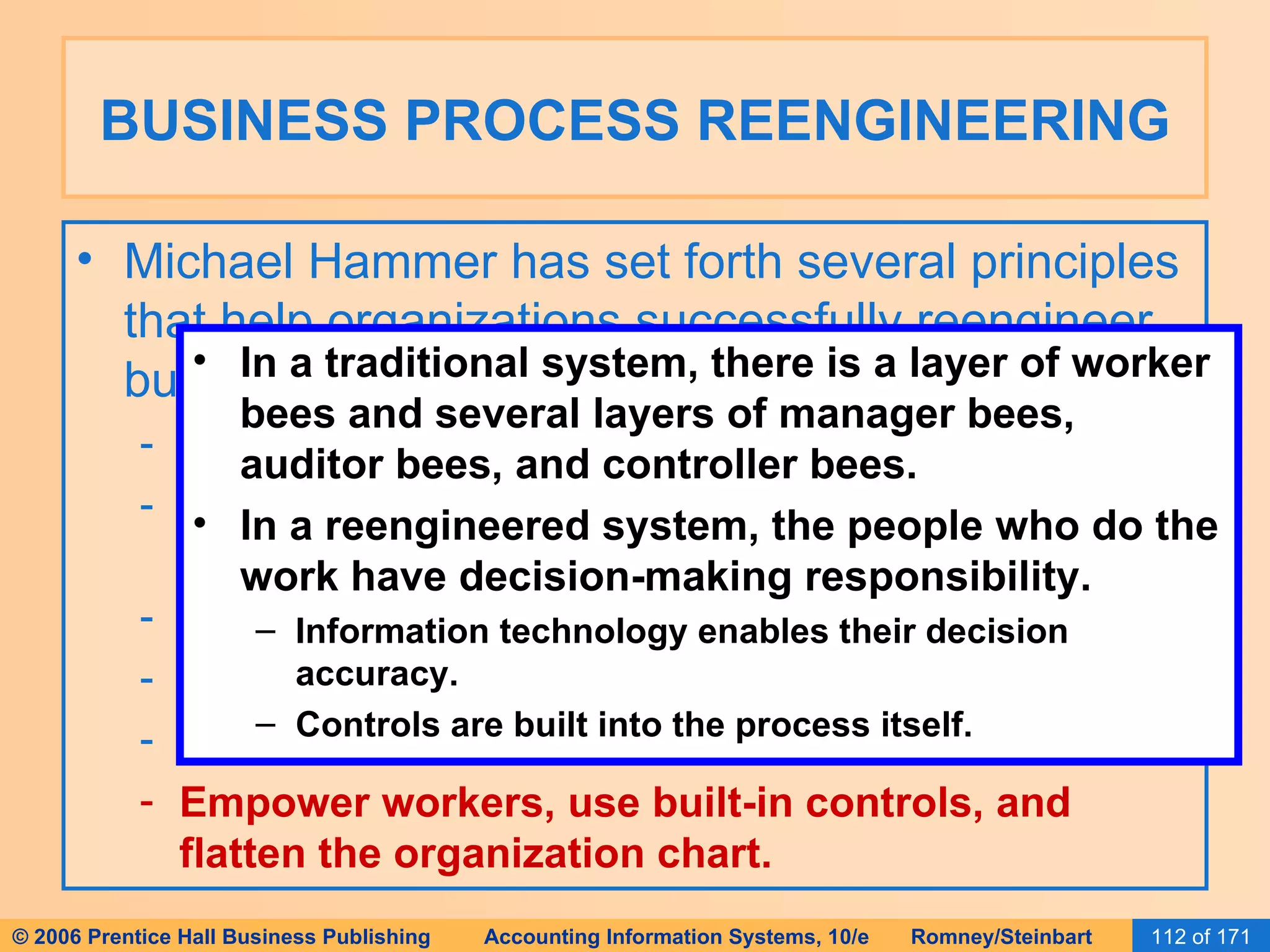 BUSINESS PROCESS REENGINEERING Michael Hammer has set forth several principles that help organizations successfully reengineer business processes: Organize around outcomes, not tasks. Require those who use the output to perform the process. Require those who produce information to process it. Centralize AND disperse data. Integrate parallel activities. Empower workers, use built-in controls, and flatten the organization chart. In a traditional system, there is a layer of worker bees and several layers of manager bees, auditor bees, and controller bees. In a reengineered system, the people who do the work have decision-making responsibility. Information technology enables their decision accuracy. Controls are built into the process itself. 