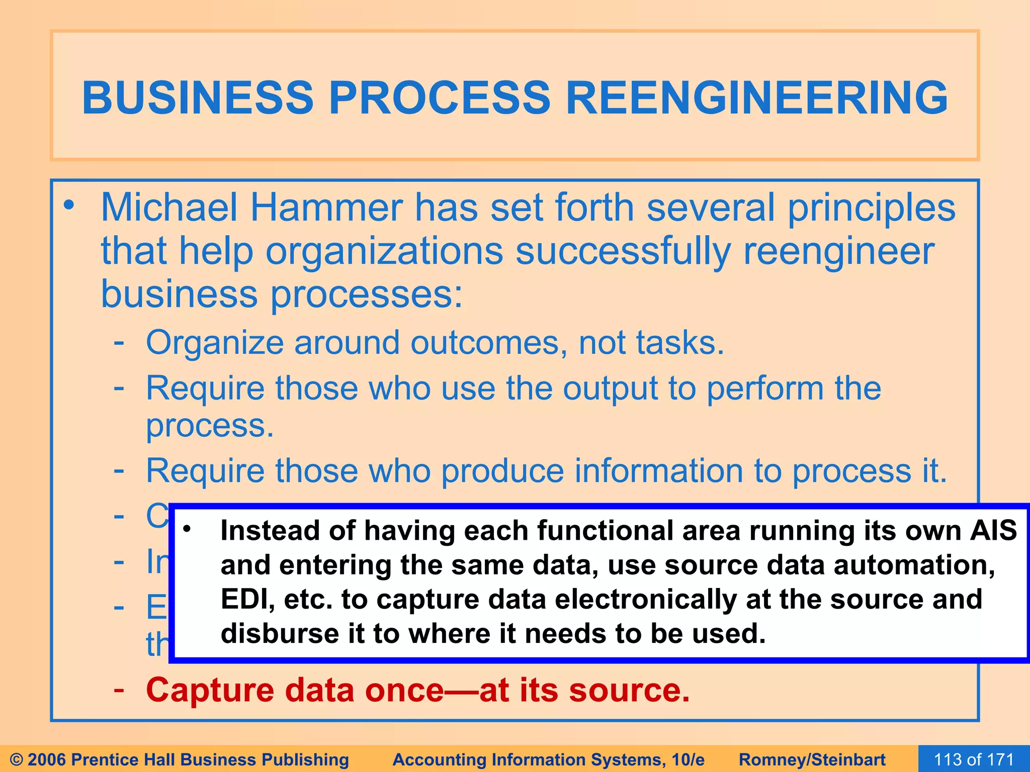 BUSINESS PROCESS REENGINEERING Michael Hammer has set forth several principles that help organizations successfully reengineer business processes: Organize around outcomes, not tasks. Require those who use the output to perform the process. Require those who produce information to process it. Centralize AND disperse data. Integrate parallel activities. Empower workers, use built-in controls, and flatten the organization chart. Capture data once—at its source. Instead of having each functional area running its own AIS and entering the same data, use source data automation, EDI, etc. to capture data electronically at the source and disburse it to where it needs to be used. 