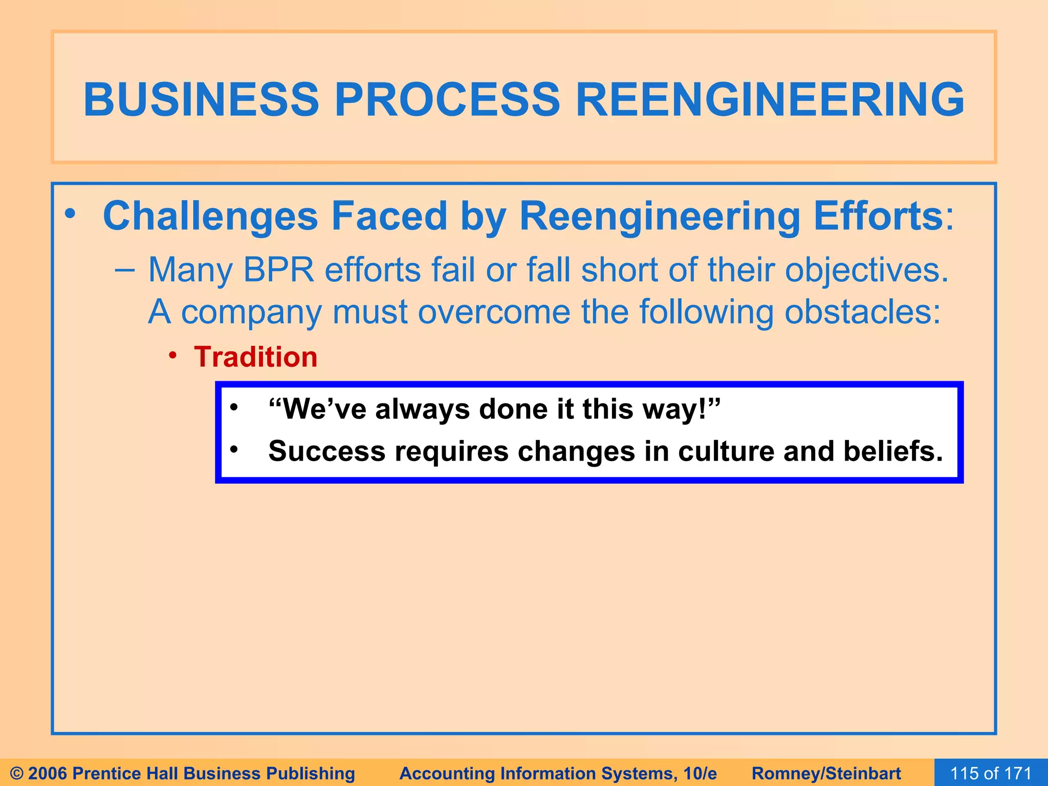 BUSINESS PROCESS REENGINEERING Challenges Faced by Reengineering Efforts : Many BPR efforts fail or fall short of their objectives.  A company must overcome the following obstacles: Tradition “ We’ve always done it this way!” Success requires changes in culture and beliefs. 