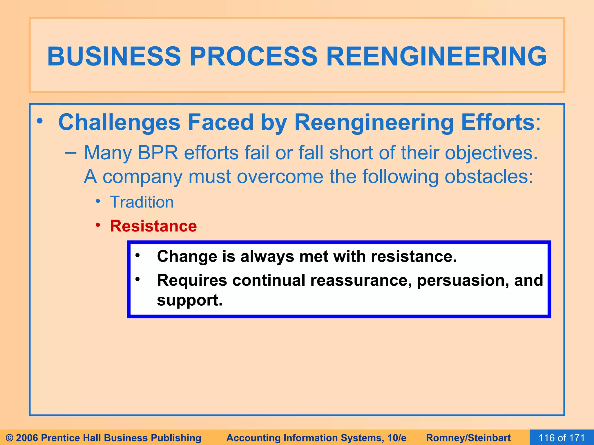BUSINESS PROCESS REENGINEERING Challenges Faced by Reengineering Efforts : Many BPR efforts fail or fall short of their objectives.  A company must overcome the following obstacles: Tradition Resistance Change is always met with resistance. Requires continual reassurance, persuasion, and support. 