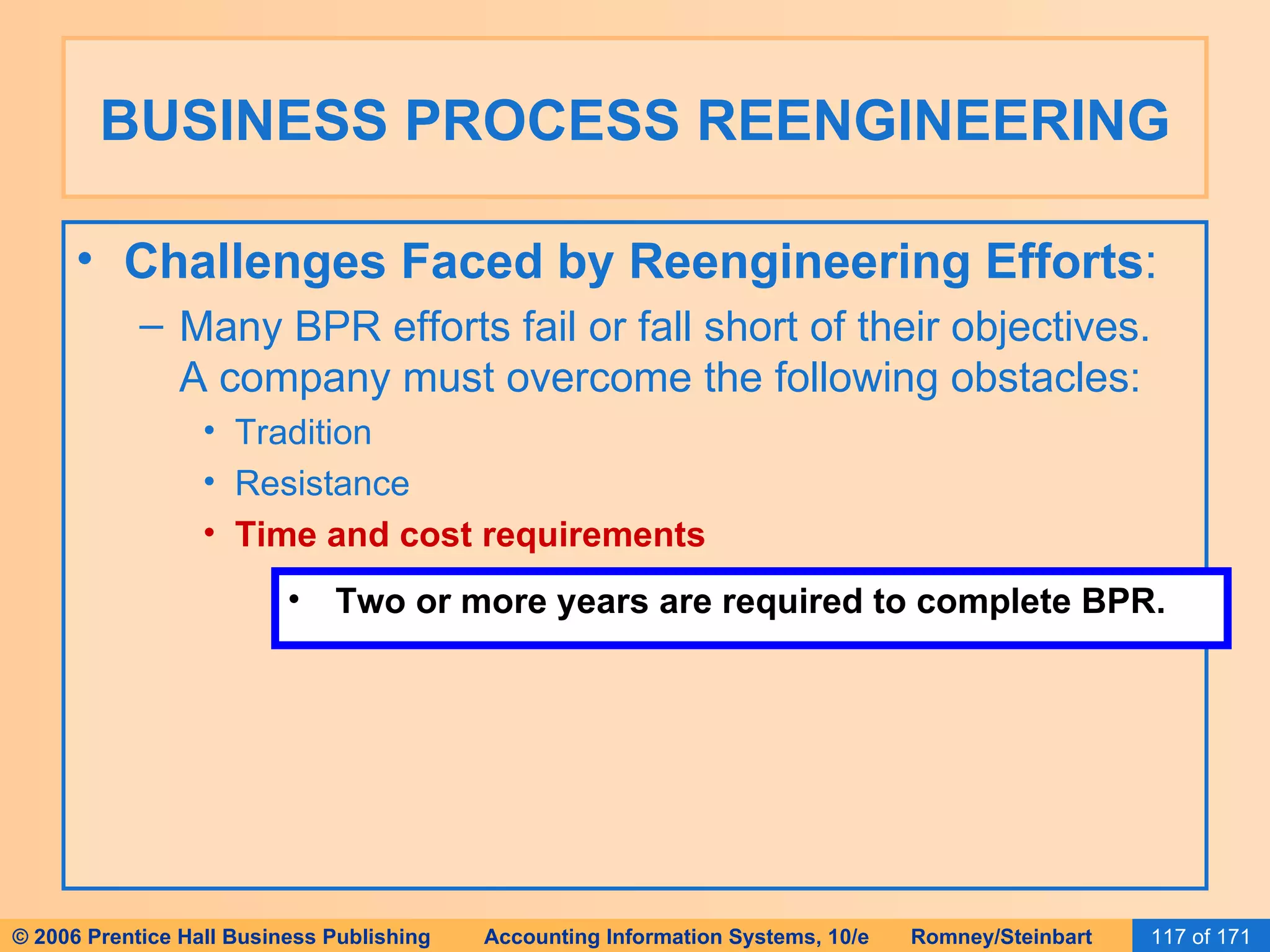 BUSINESS PROCESS REENGINEERING Challenges Faced by Reengineering Efforts : Many BPR efforts fail or fall short of their objectives.  A company must overcome the following obstacles: Tradition Resistance Time and cost requirements Two or more years are required to complete BPR. 