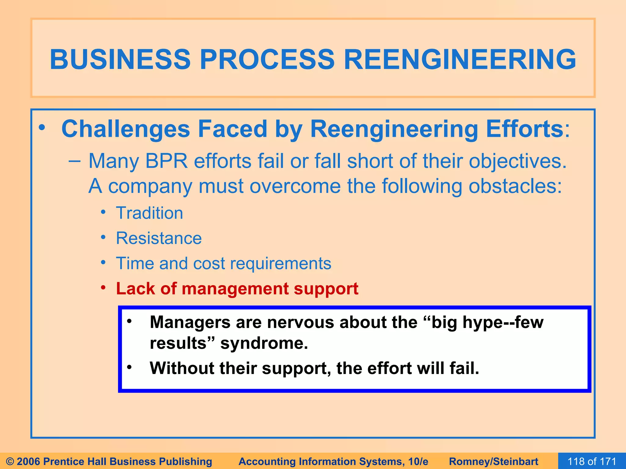 BUSINESS PROCESS REENGINEERING Challenges Faced by Reengineering Efforts : Many BPR efforts fail or fall short of their objectives.  A company must overcome the following obstacles: Tradition Resistance Time and cost requirements Lack of management support Managers are nervous about the “big hype--few results” syndrome. Without their support, the effort will fail. 