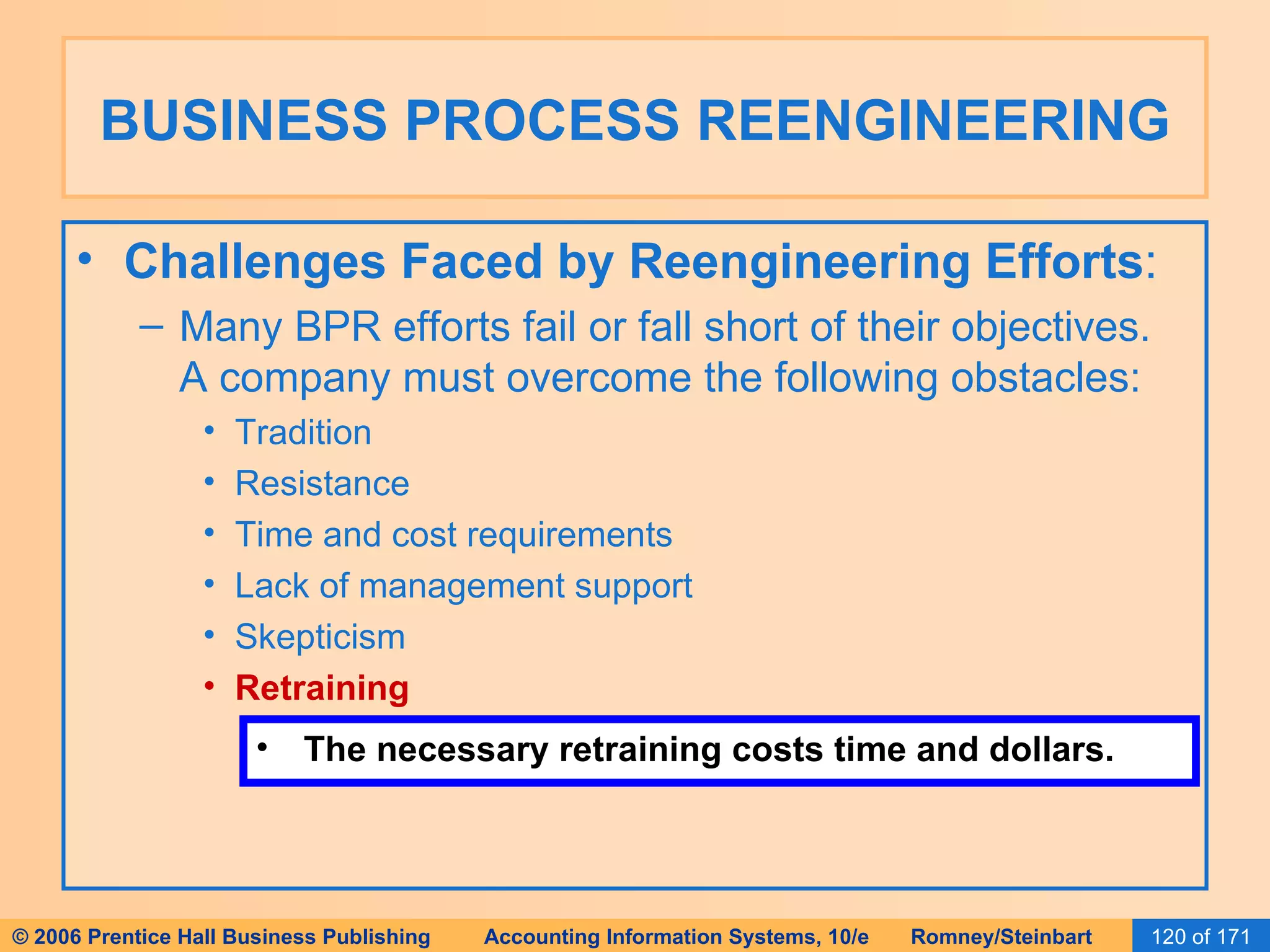 BUSINESS PROCESS REENGINEERING Challenges Faced by Reengineering Efforts : Many BPR efforts fail or fall short of their objectives.  A company must overcome the following obstacles: Tradition Resistance Time and cost requirements Lack of management support Skepticism Retraining The necessary retraining costs time and dollars. 