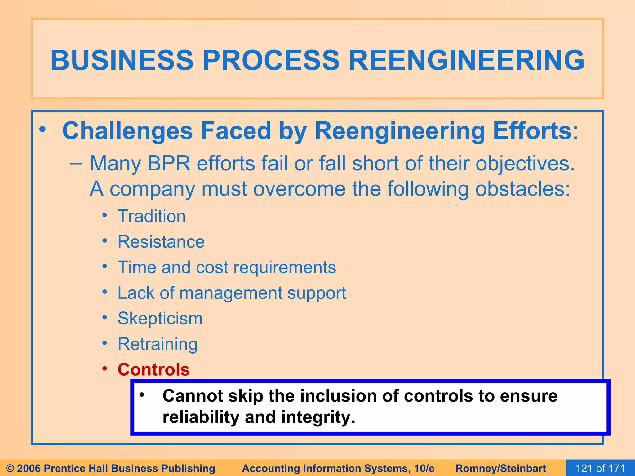 BUSINESS PROCESS REENGINEERING Challenges Faced by Reengineering Efforts : Many BPR efforts fail or fall short of their objectives.  A company must overcome the following obstacles: Tradition Resistance Time and cost requirements Lack of management support Skepticism Retraining Controls Cannot skip the inclusion of controls to ensure reliability and integrity. 