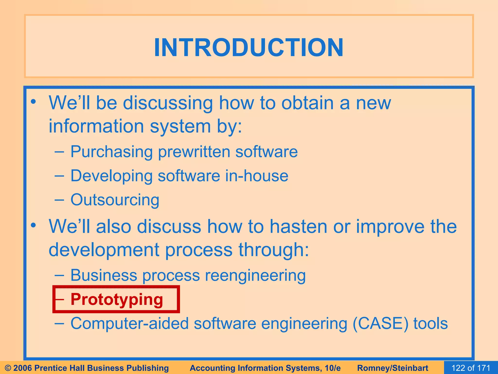 INTRODUCTION We’ll be discussing how to obtain a new information system by: Purchasing prewritten software Developing software in-house Outsourcing We’ll also discuss how to hasten or improve the development process through: Business process reengineering Prototyping Computer-aided software engineering (CASE) tools 