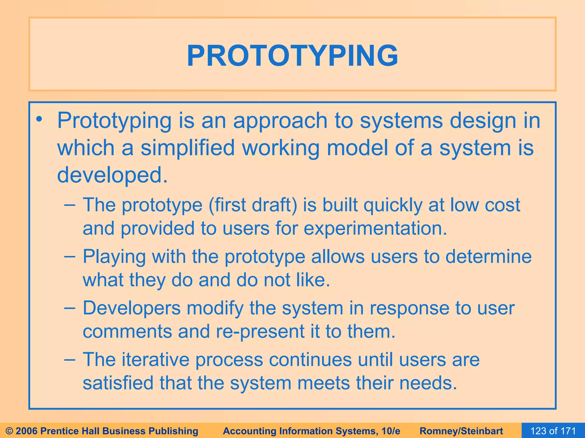 PROTOTYPING Prototyping is an approach to systems design in which a simplified working model of a system is developed. The prototype (first draft) is built quickly at low cost and provided to users for experimentation. Playing with the prototype allows users to determine what they do and do not like. Developers modify the system in response to user comments and re-present it to them. The iterative process continues until users are satisfied that the system meets their needs. 