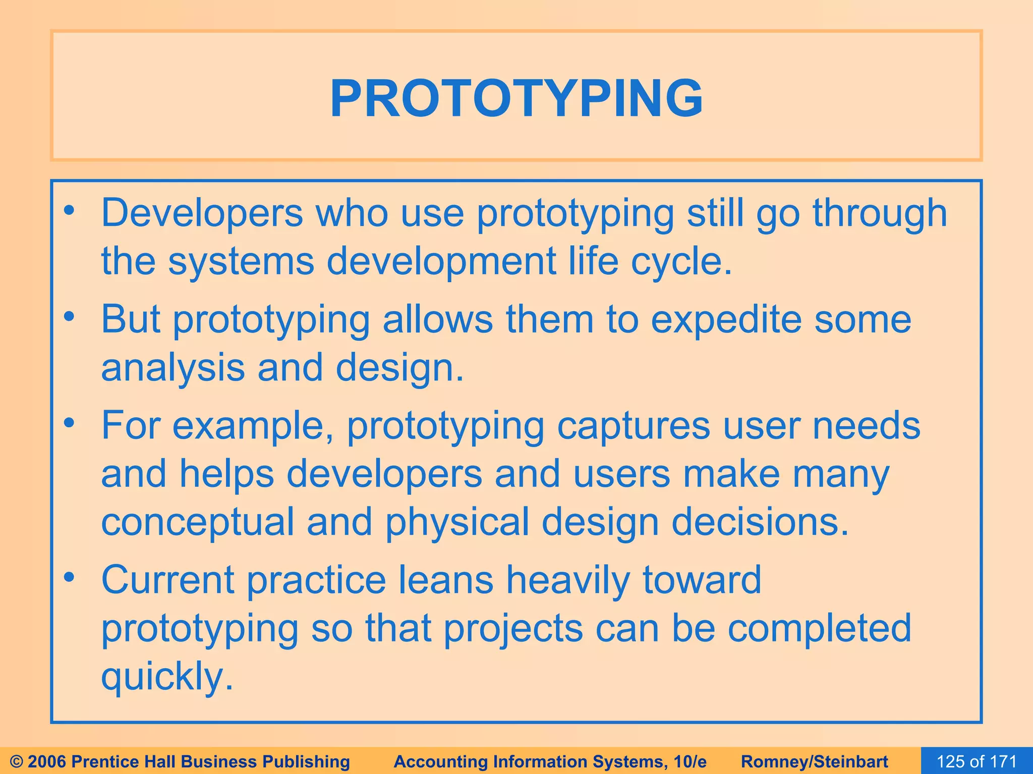 PROTOTYPING Developers who use prototyping still go through the systems development life cycle. But prototyping allows them to expedite some analysis and design. For example, prototyping captures user needs and helps developers and users make many conceptual and physical design decisions. Current practice leans heavily toward prototyping so that projects can be completed quickly. 