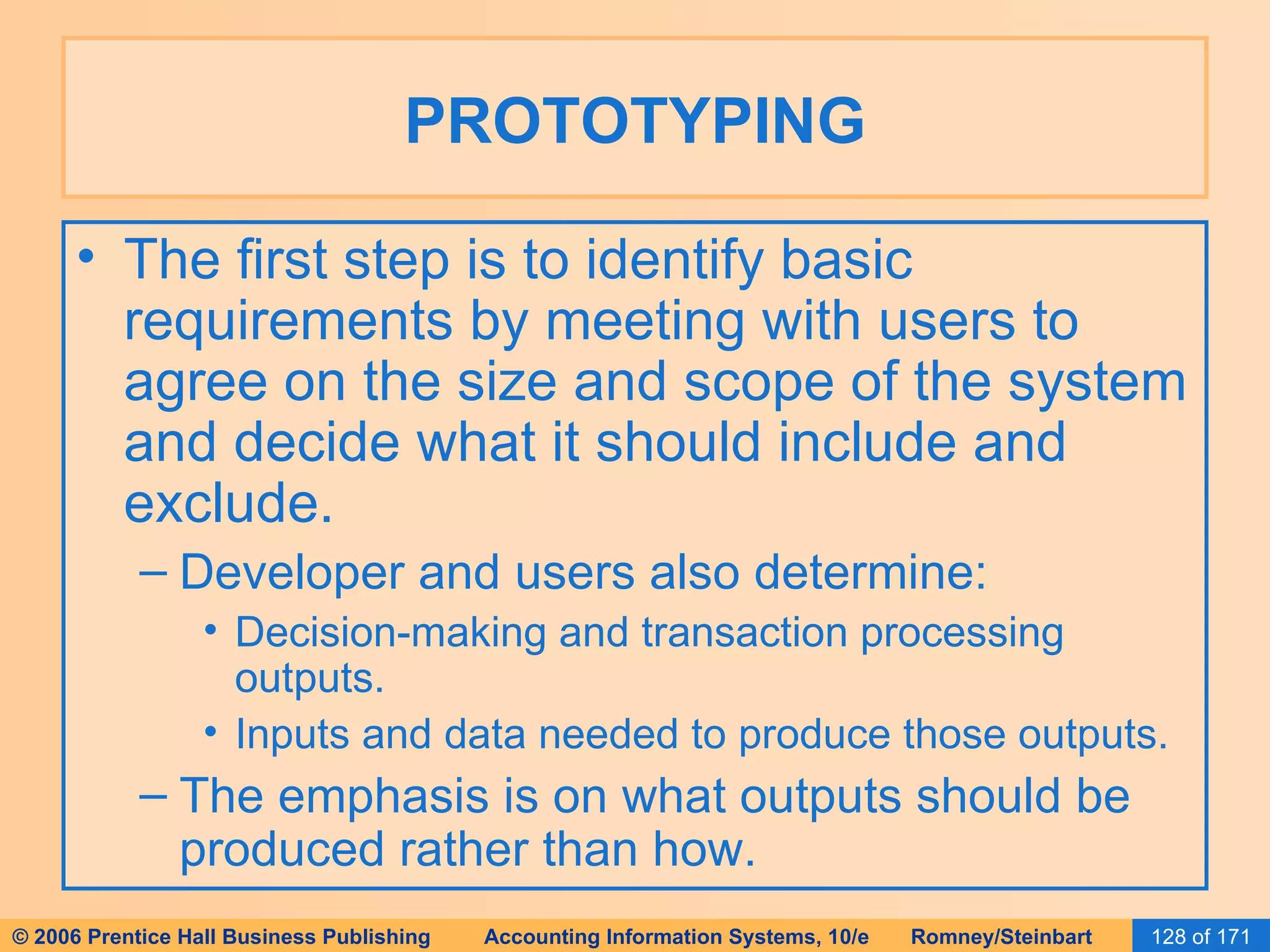 PROTOTYPING The first step is to identify basic requirements by meeting with users to agree on the size and scope of the system and decide what it should include and exclude. Developer and users also determine: Decision-making and transaction processing outputs. Inputs and data needed to produce those outputs. The emphasis is on what outputs should be produced rather than how. 