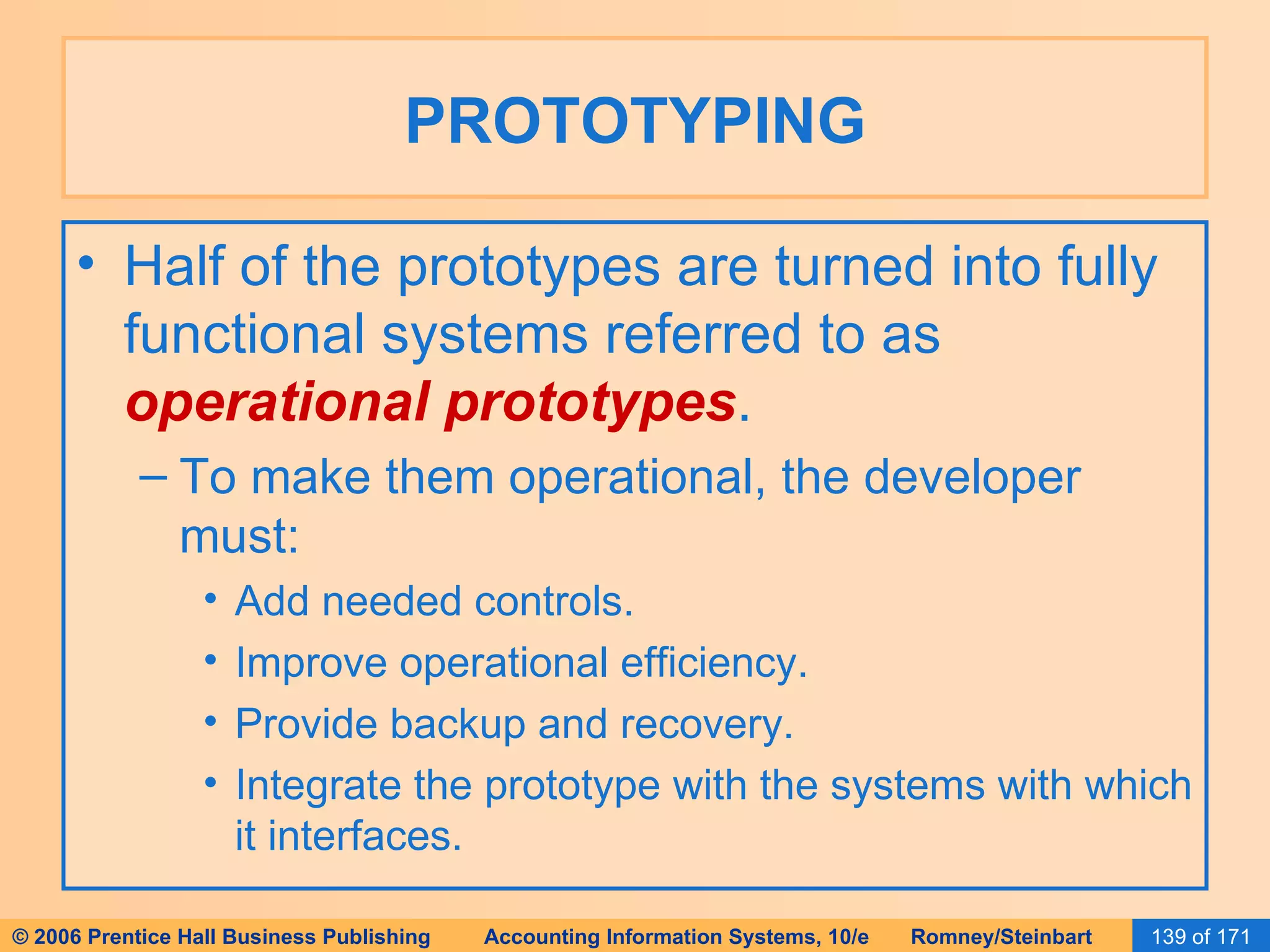 PROTOTYPING Half of the prototypes are turned into fully functional systems referred to as  operational prototypes . To make them operational, the developer must: Add needed controls. Improve operational efficiency. Provide backup and recovery. Integrate the prototype with the systems with which it interfaces. 