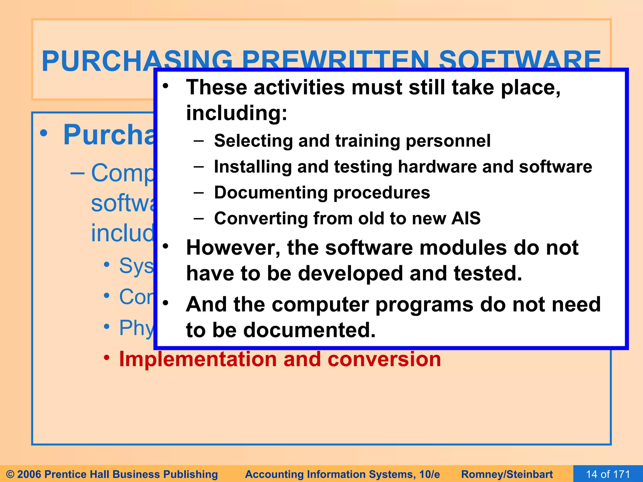 PURCHASING PREWRITTEN SOFTWARE Purchasing Software and the SDLC: Companies that buy rather than develop software still follow the SDLC process, including: Systems analysis Conceptual design Physical design Implementation and conversion These activities must still take place, including: Selecting and training personnel Installing and testing hardware and software Documenting procedures Converting from old to new AIS However, the software modules do not have to be developed and tested. And the computer programs do not need to be documented. 