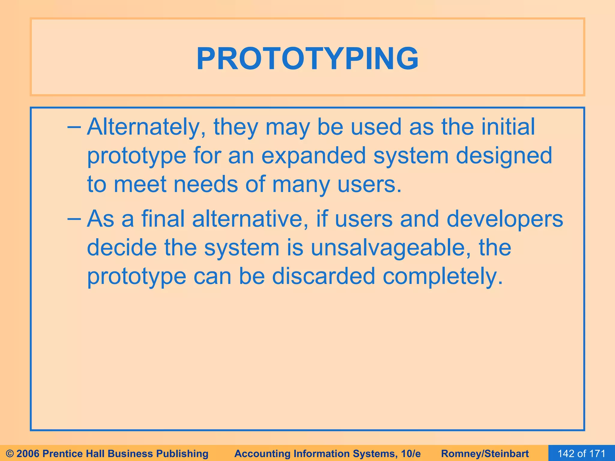 PROTOTYPING Alternately, they may be used as the initial prototype for an expanded system designed to meet needs of many users. As a final alternative, if users and developers decide the system is unsalvageable, the prototype can be discarded completely. 