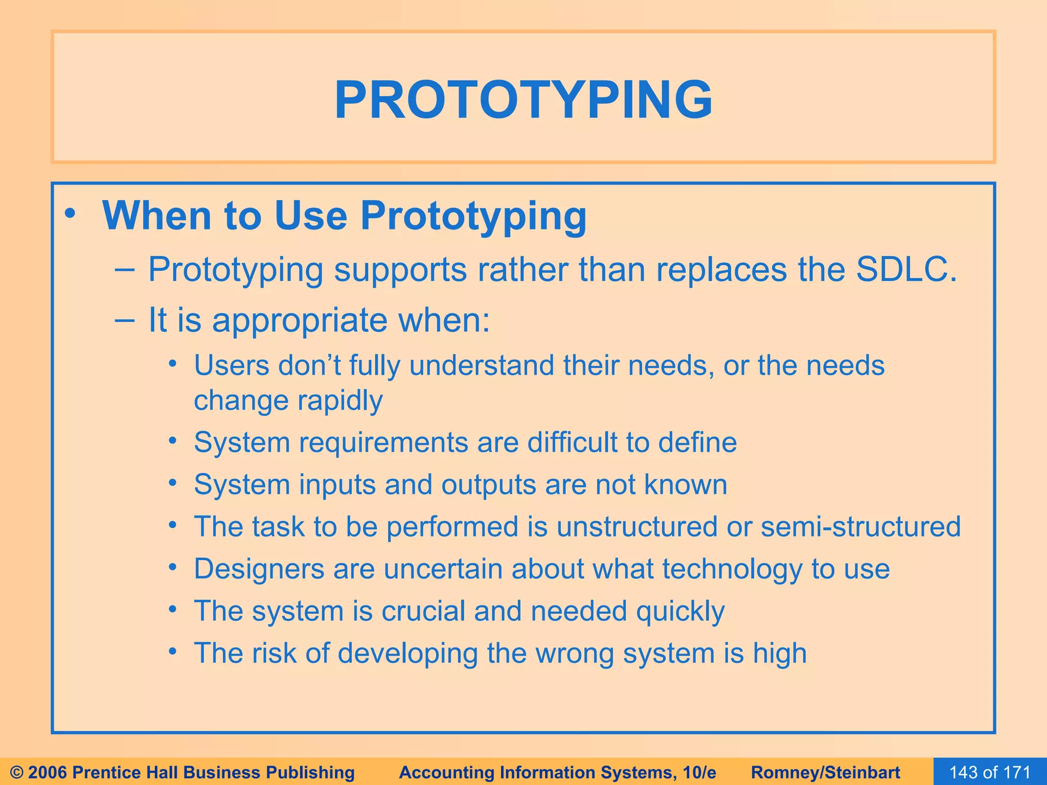 PROTOTYPING When to Use Prototyping Prototyping supports rather than replaces the SDLC. It is appropriate when: Users don’t fully understand their needs, or the needs change rapidly System requirements are difficult to define System inputs and outputs are not known The task to be performed is unstructured or semi-structured Designers are uncertain about what technology to use The system is crucial and needed quickly The risk of developing the wrong system is high 