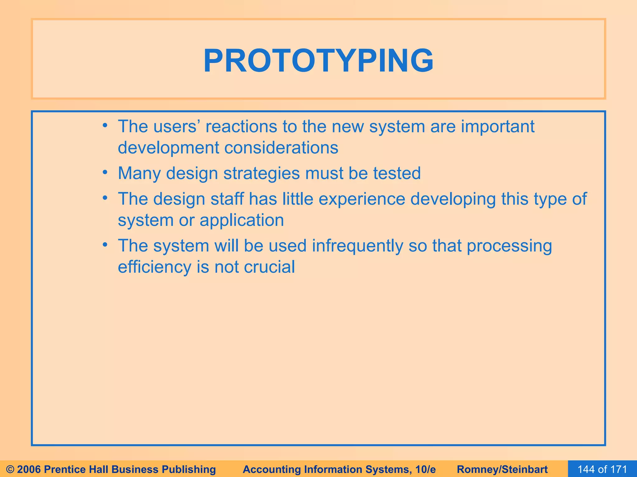 PROTOTYPING The users’ reactions to the new system are important development considerations Many design strategies must be tested The design staff has little experience developing this type of system or application The system will be used infrequently so that processing efficiency is not crucial 