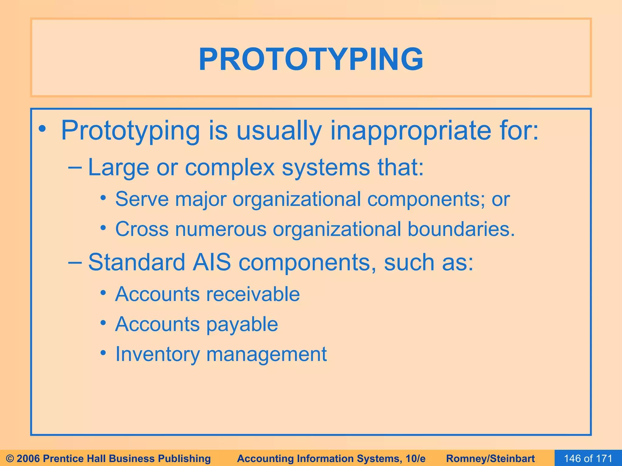 PROTOTYPING Prototyping is usually inappropriate for: Large or complex systems that: Serve major organizational components; or Cross numerous organizational boundaries. Standard AIS components, such as: Accounts receivable Accounts payable Inventory management 