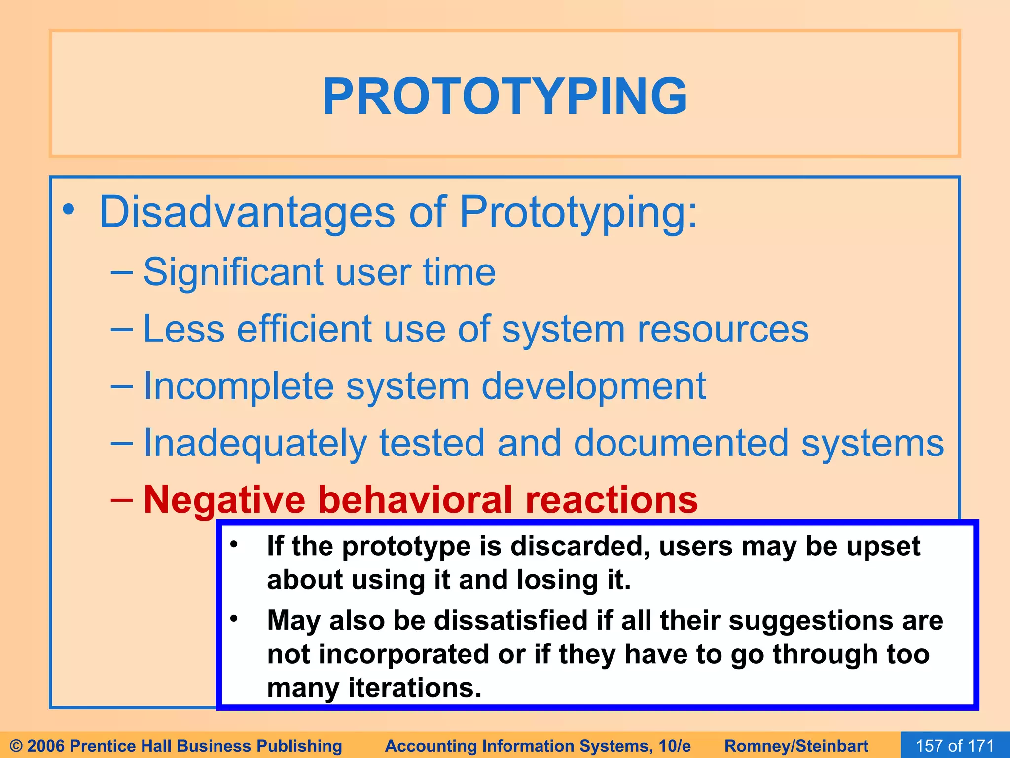 PROTOTYPING Disadvantages of Prototyping: Significant user time Less efficient use of system resources Incomplete system development Inadequately tested and documented systems Negative behavioral reactions If the prototype is discarded, users may be upset about using it and losing it. May also be dissatisfied if all their suggestions are not incorporated or if they have to go through too many iterations. 