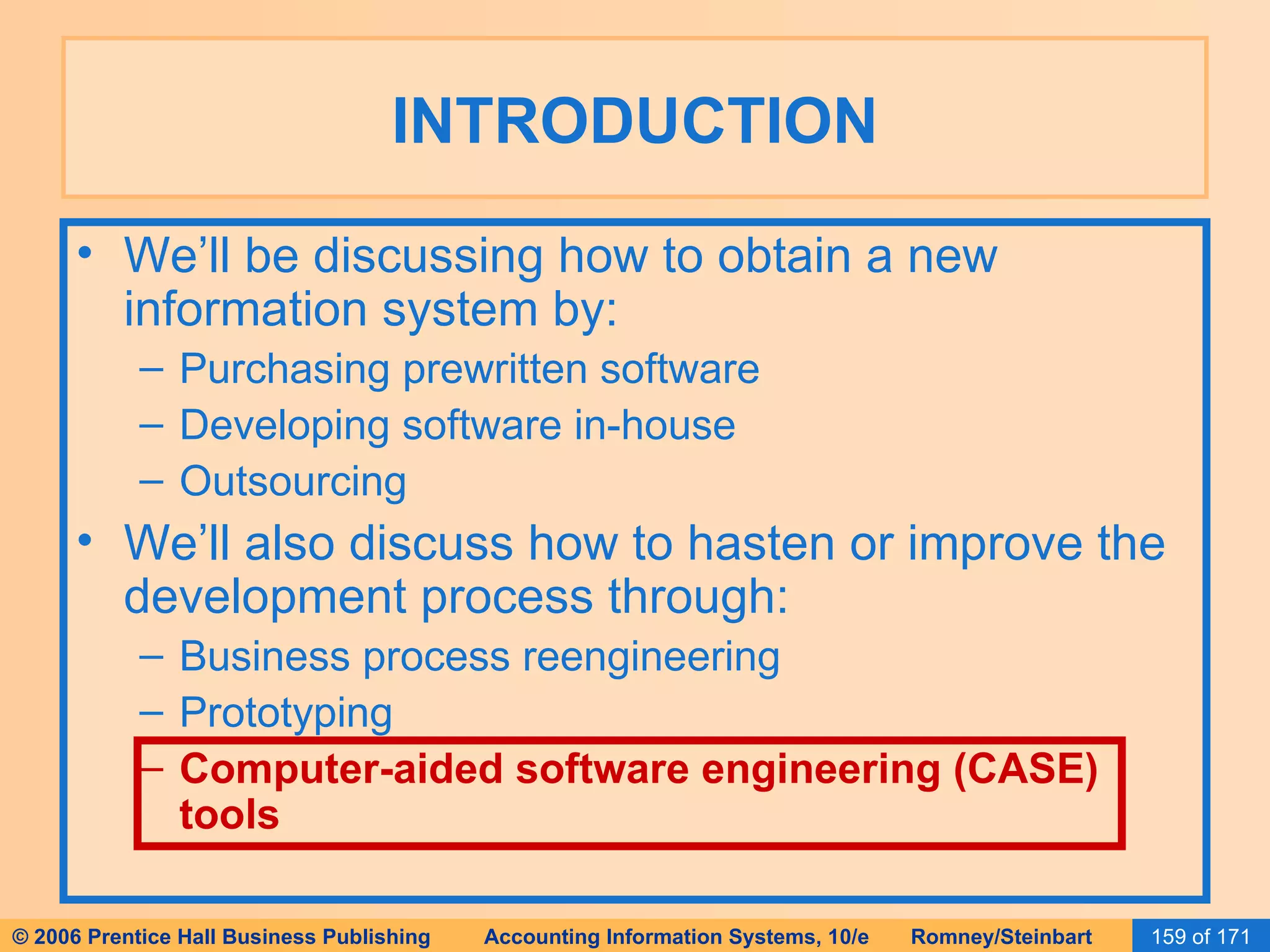 INTRODUCTION We’ll be discussing how to obtain a new information system by: Purchasing prewritten software Developing software in-house Outsourcing We’ll also discuss how to hasten or improve the development process through: Business process reengineering Prototyping Computer-aided software engineering (CASE) tools 