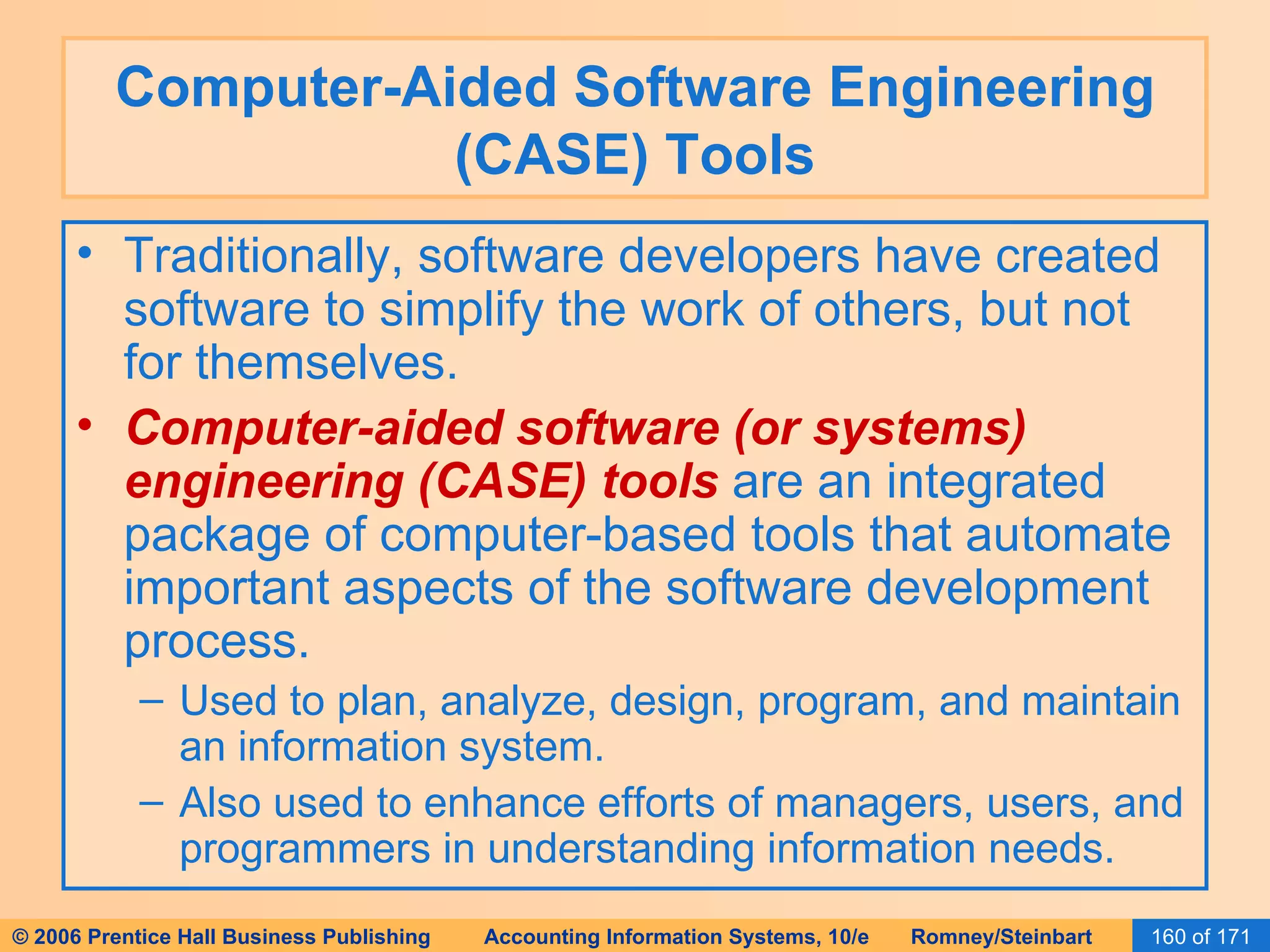 Computer-Aided Software Engineering (CASE) Tools Traditionally, software developers have created software to simplify the work of others, but not for themselves. Computer-aided software (or systems) engineering (CASE)   tools  are an integrated package of computer-based tools that automate important aspects of the software development process. Used to plan, analyze, design, program, and maintain an information system. Also used to enhance efforts of managers, users, and programmers in understanding information needs. 