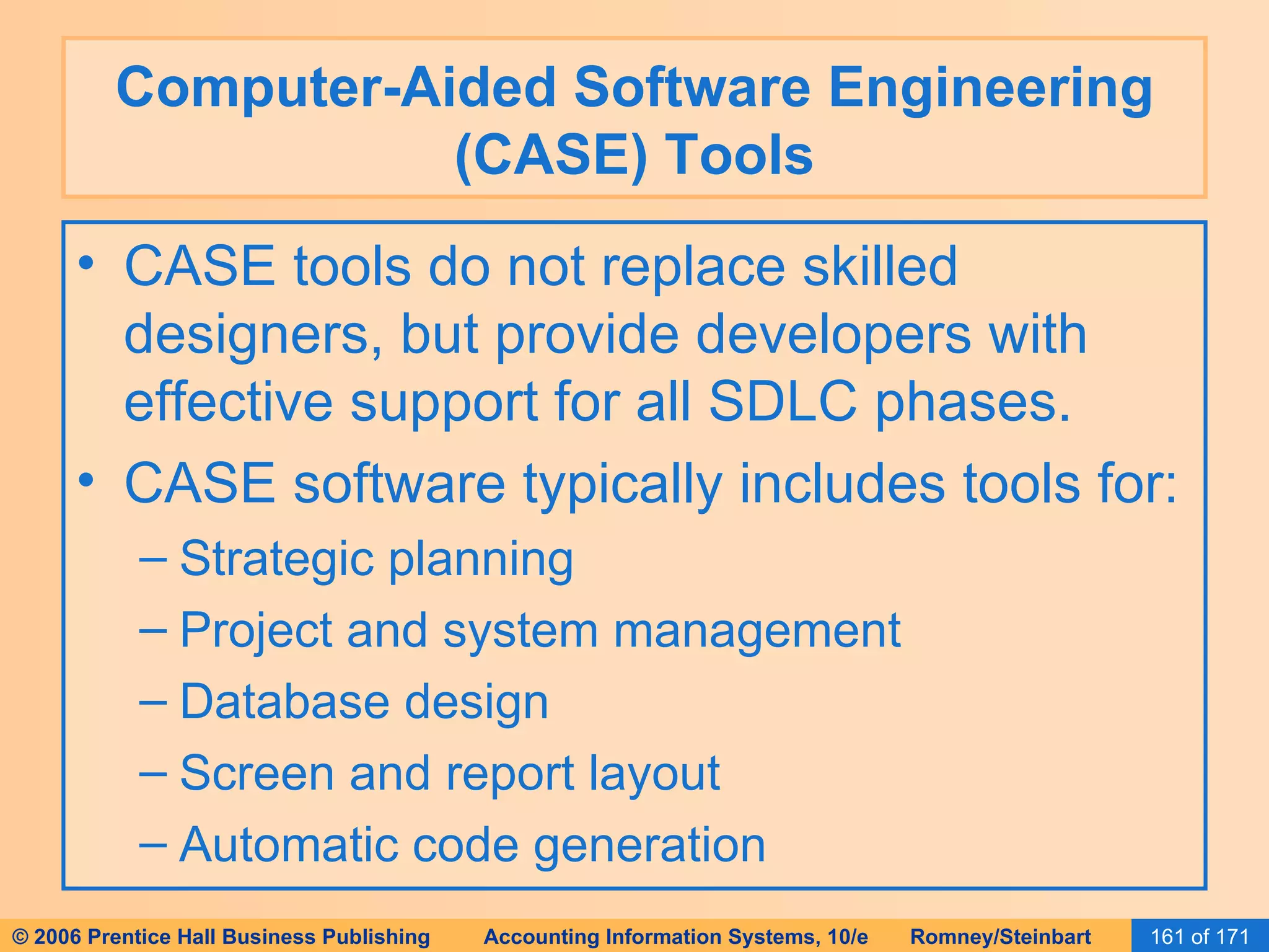 Computer-Aided Software Engineering (CASE) Tools CASE tools do not replace skilled designers, but provide developers with effective support for all SDLC phases. CASE software typically includes tools for: Strategic planning Project and system management Database design Screen and report layout Automatic code generation 