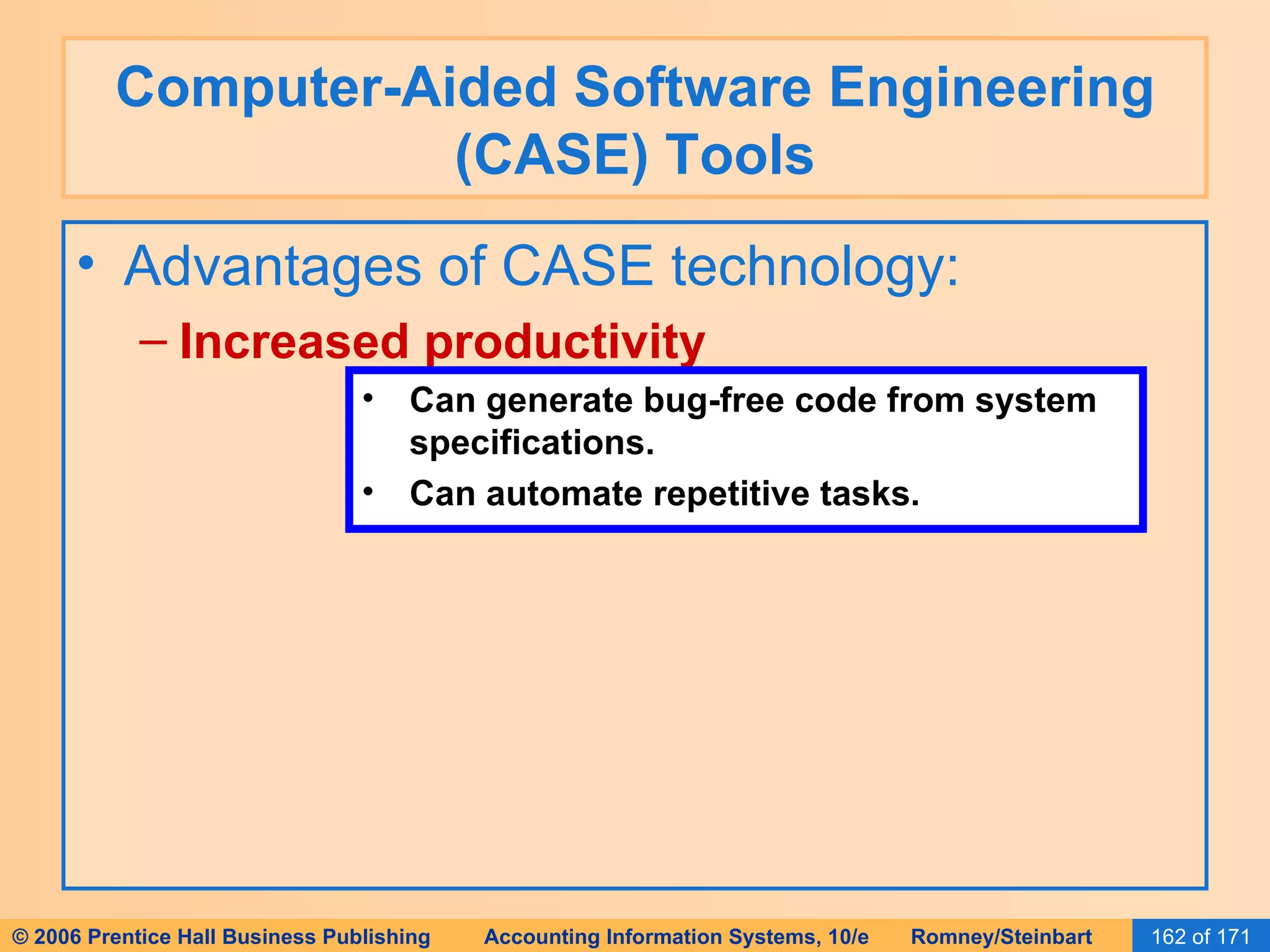 Computer-Aided Software Engineering (CASE) Tools Advantages of CASE technology: Increased productivity Can generate bug-free code from system specifications. Can automate repetitive tasks. 