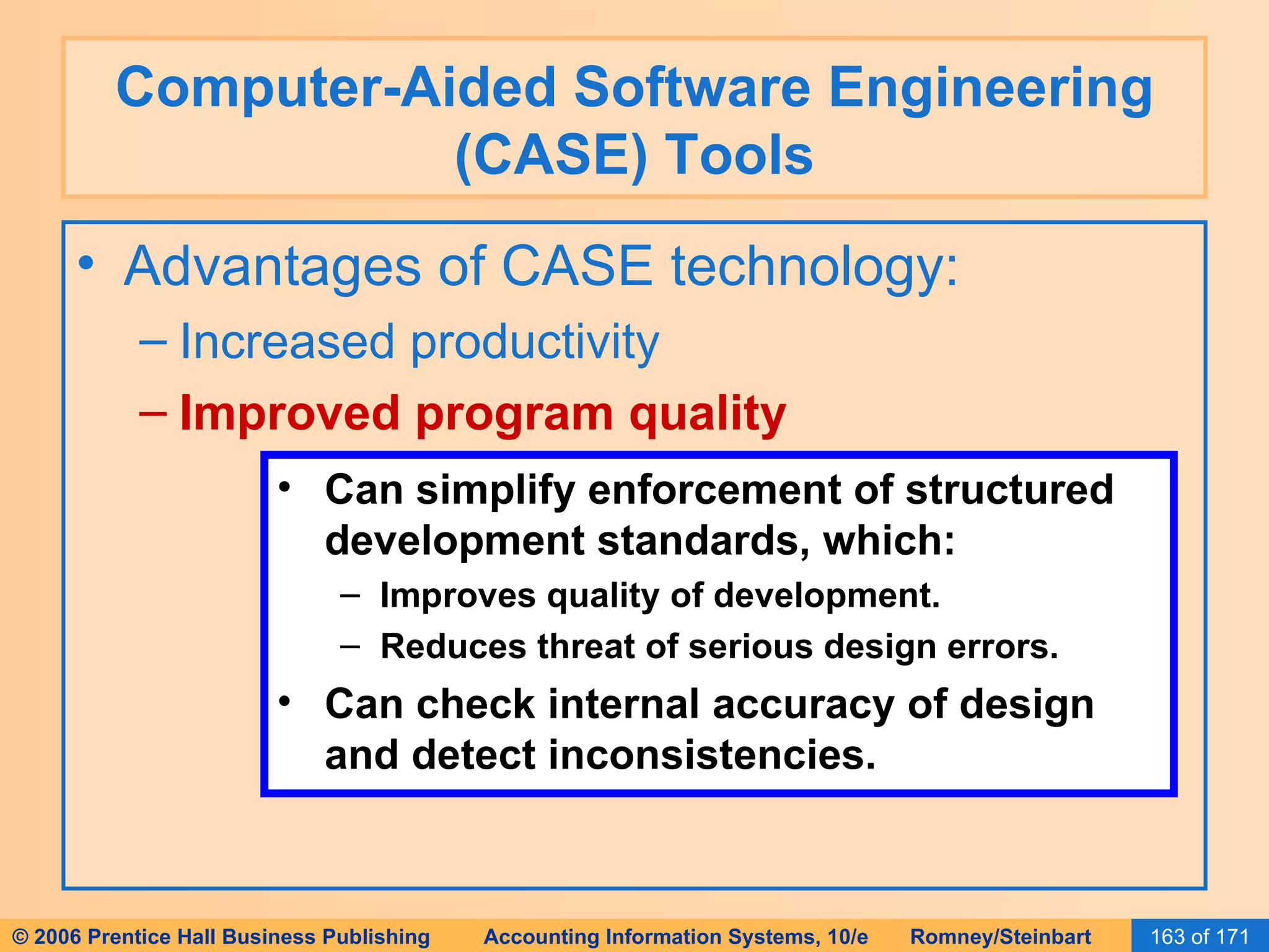 Computer-Aided Software Engineering (CASE) Tools Advantages of CASE technology: Increased productivity Improved program quality Can simplify enforcement of structured development standards, which: Improves quality of development. Reduces threat of serious design errors. Can check internal accuracy of design and detect inconsistencies. 