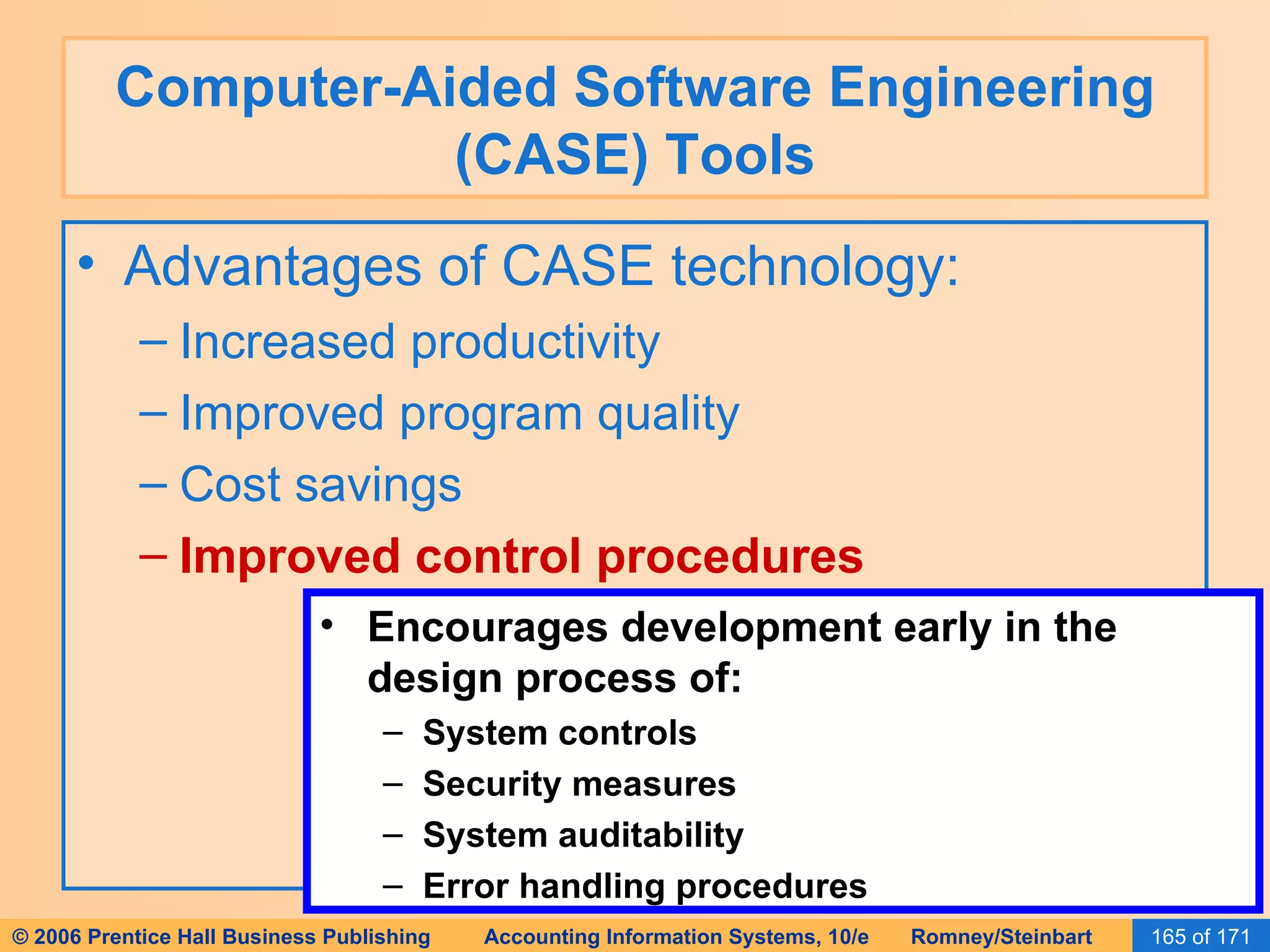 Computer-Aided Software Engineering (CASE) Tools Advantages of CASE technology: Increased productivity Improved program quality Cost savings Improved control procedures Encourages development early in the design process of: System controls Security measures System auditability Error handling procedures 