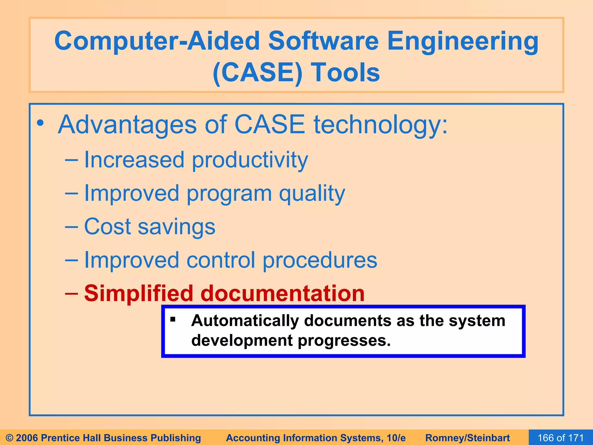 Computer-Aided Software Engineering (CASE) Tools Advantages of CASE technology: Increased productivity Improved program quality Cost savings Improved control procedures Simplified documentation Automatically documents as the system development progresses. 
