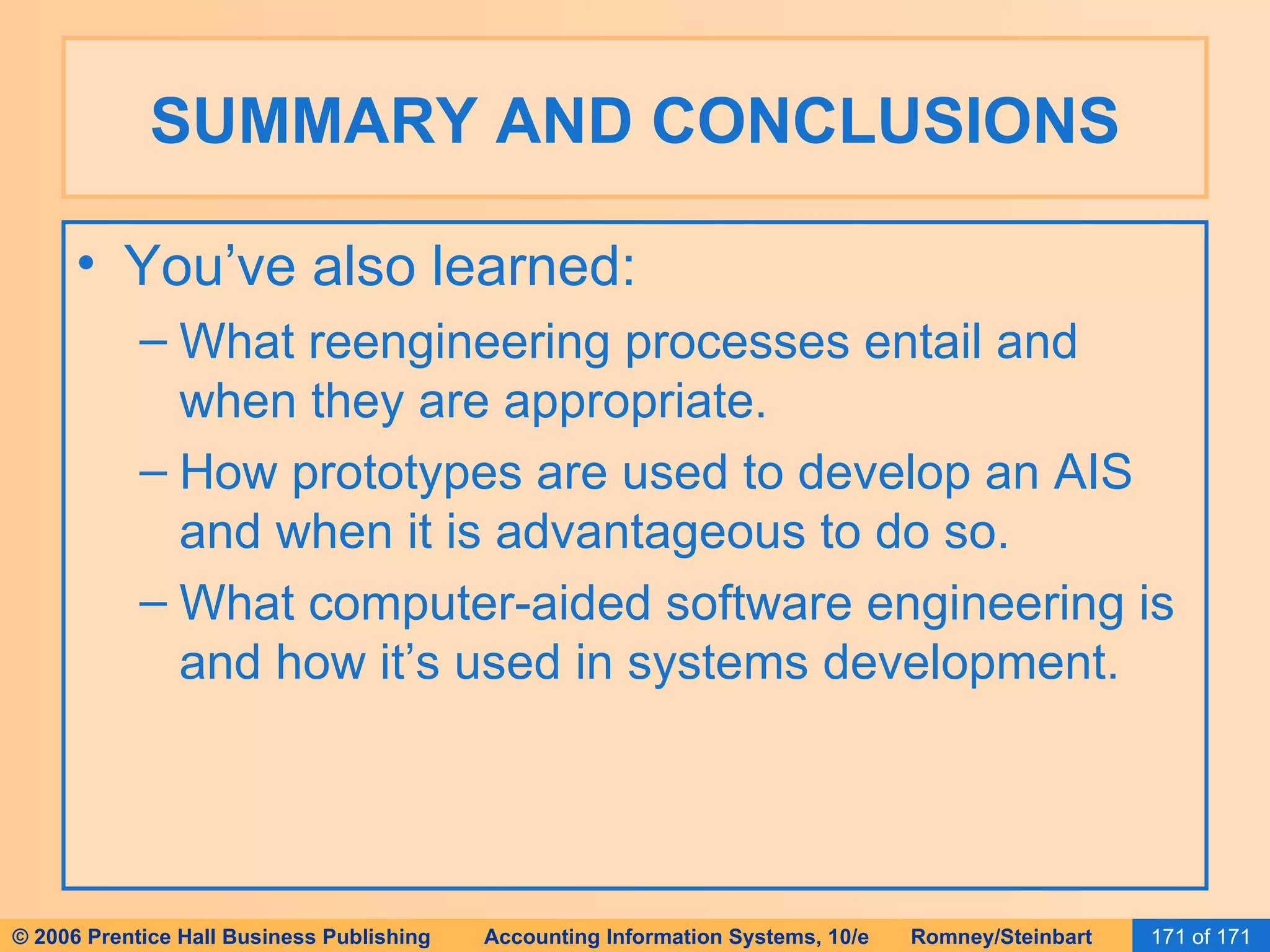 SUMMARY AND CONCLUSIONS You’ve also learned: What reengineering processes entail and when they are appropriate. How prototypes are used to develop an AIS and when it is advantageous to do so. What computer-aided software engineering is and how it’s used in systems development. 