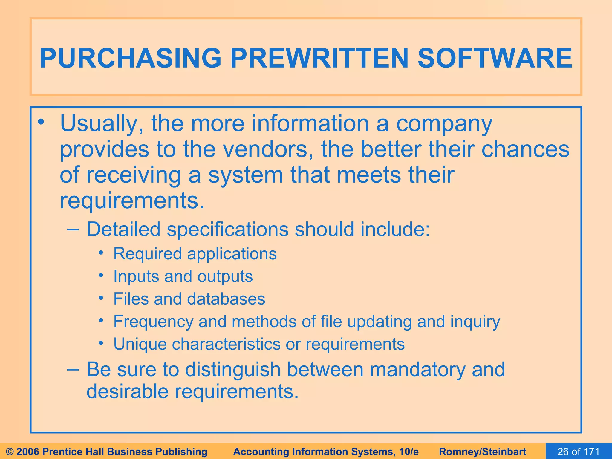 PURCHASING PREWRITTEN SOFTWARE Usually, the more information a company provides to the vendors, the better their chances of receiving a system that meets their requirements. Detailed specifications should include: Required applications Inputs and outputs Files and databases Frequency and methods of file updating and inquiry Unique characteristics or requirements Be sure to distinguish between mandatory and desirable requirements. 