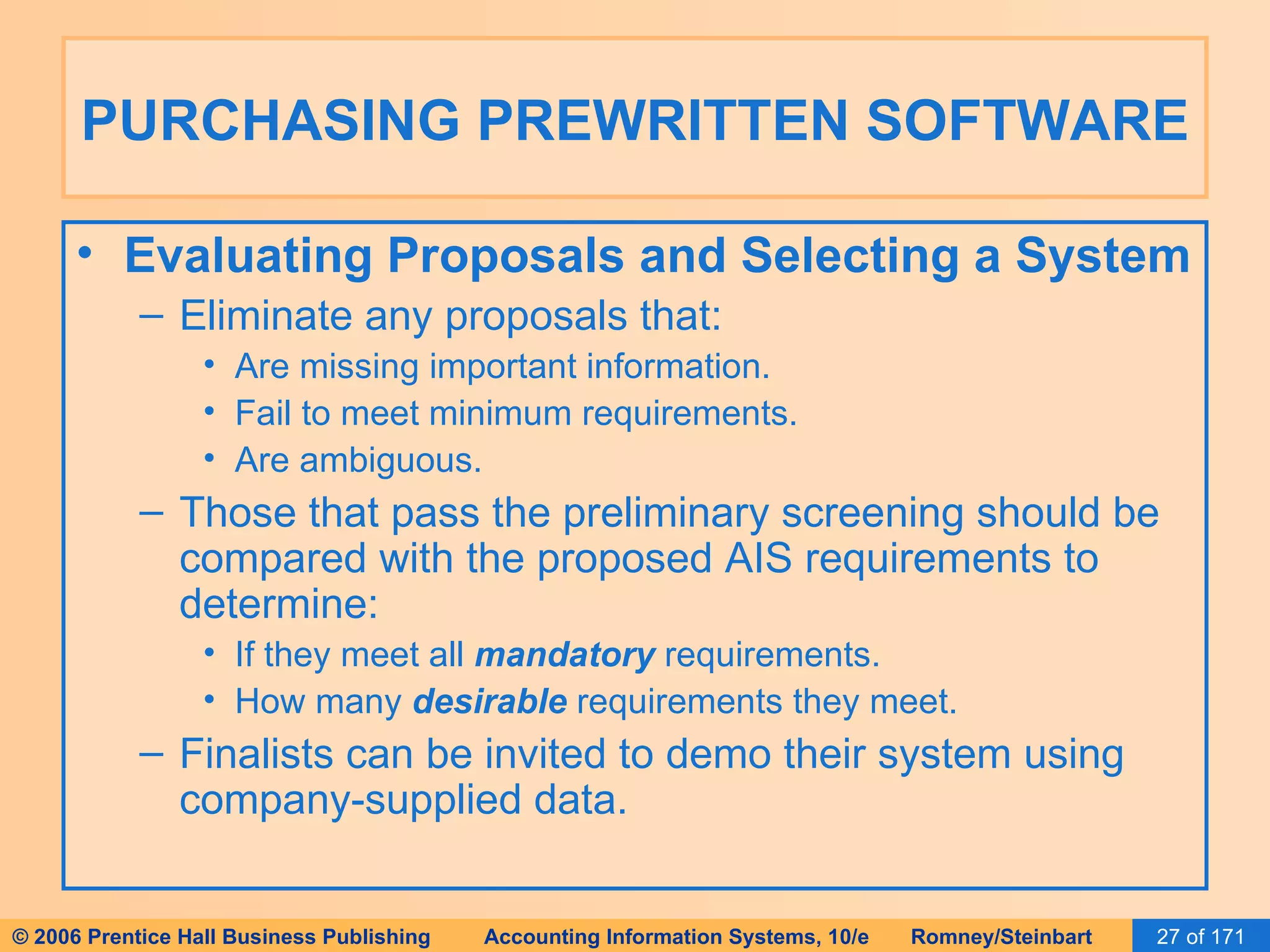 PURCHASING PREWRITTEN SOFTWARE Evaluating Proposals and Selecting a System Eliminate any proposals that: Are missing important information. Fail to meet minimum requirements. Are ambiguous. Those that pass the preliminary screening should be compared with the proposed AIS requirements to determine: If they meet all  mandatory  requirements. How many  desirable  requirements they meet. Finalists can be invited to demo their system using company-supplied data. 