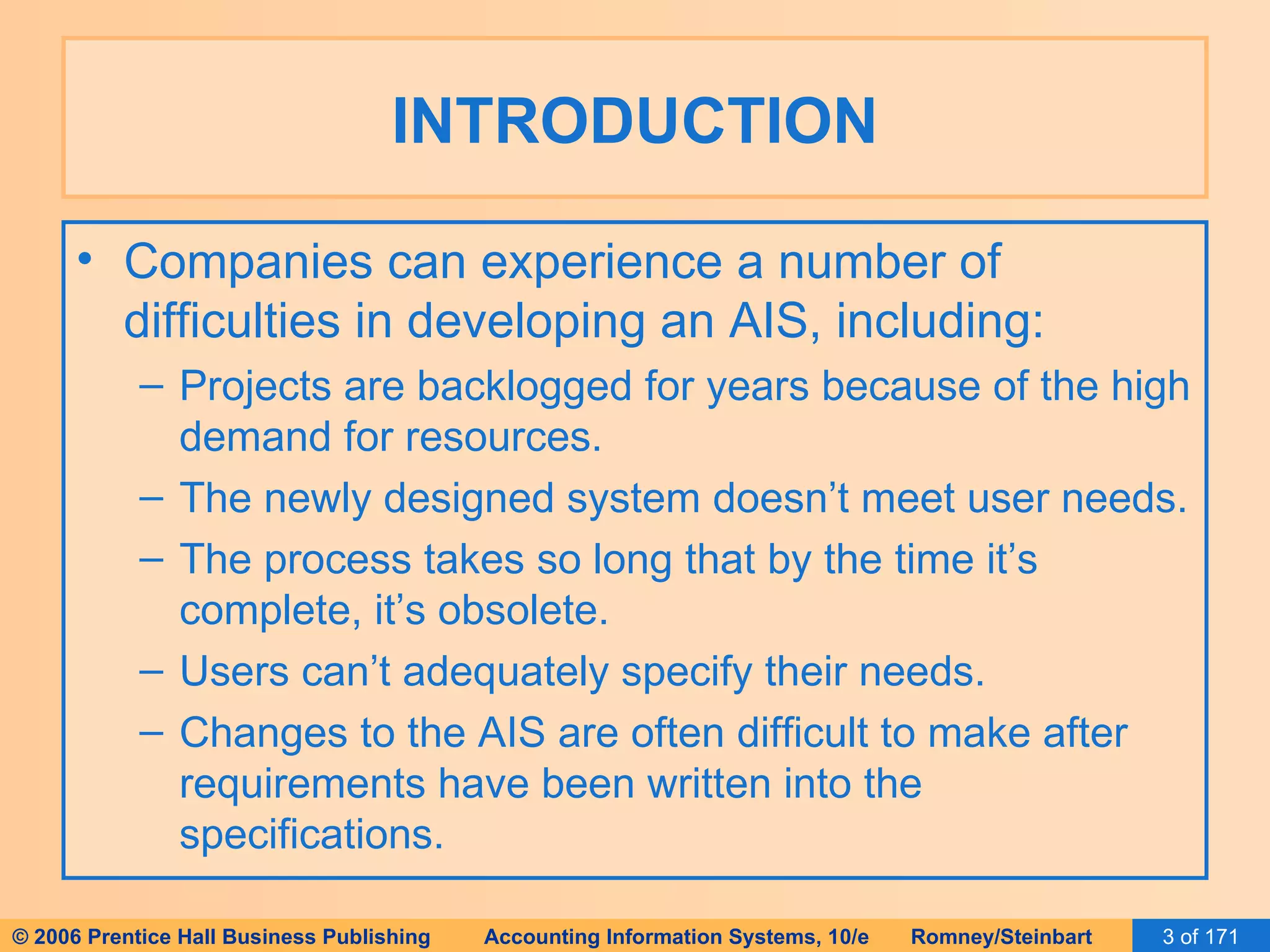 INTRODUCTION Companies can experience a number of difficulties in developing an AIS, including: Projects are backlogged for years because of the high demand for resources. The newly designed system doesn’t meet user needs. The process takes so long that by the time it’s complete, it’s obsolete. Users can’t adequately specify their needs. Changes to the AIS are often difficult to make after requirements have been written into the specifications. 