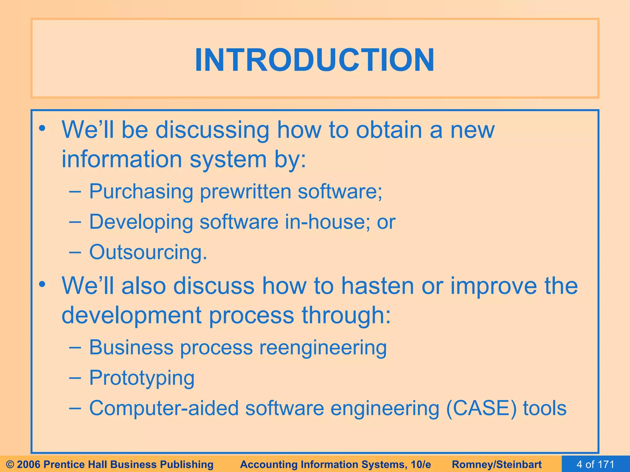 INTRODUCTION We’ll be discussing how to obtain a new information system by: Purchasing prewritten software; Developing software in-house; or Outsourcing. We’ll also discuss how to hasten or improve the development process through: Business process reengineering Prototyping Computer-aided software engineering (CASE) tools 