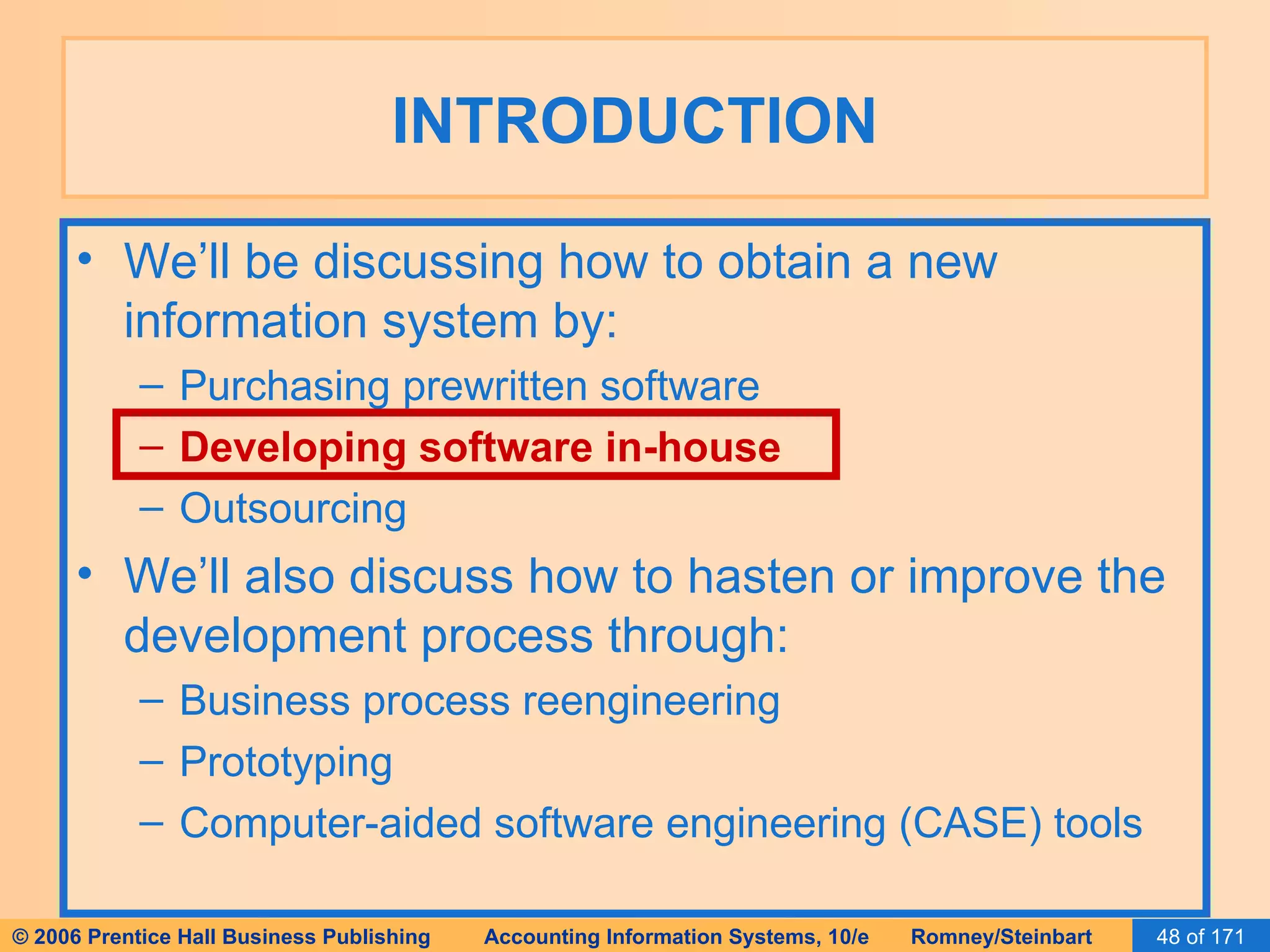 INTRODUCTION We’ll be discussing how to obtain a new information system by: Purchasing prewritten software Developing software in-house Outsourcing We’ll also discuss how to hasten or improve the development process through: Business process reengineering Prototyping Computer-aided software engineering (CASE) tools 