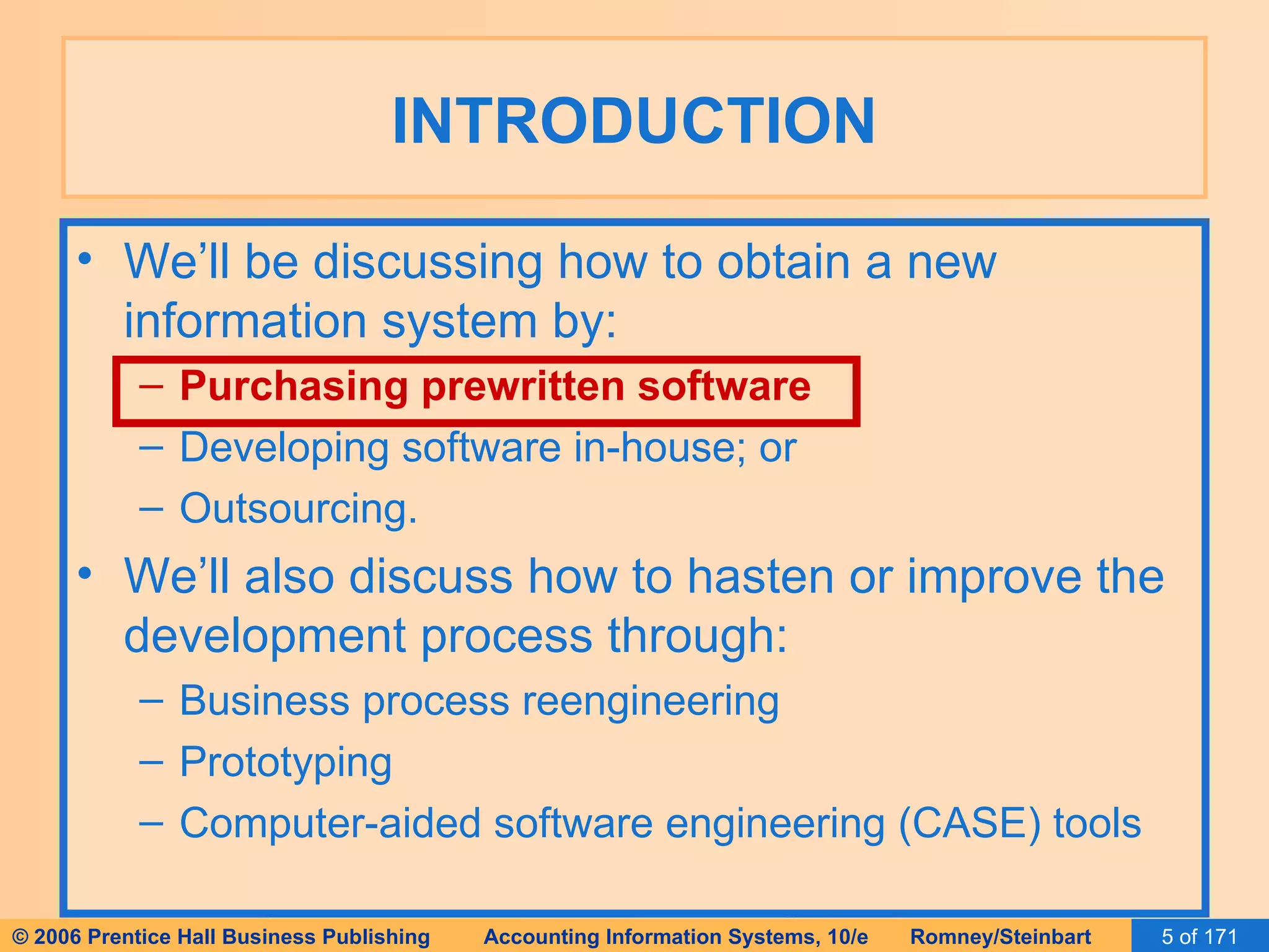 INTRODUCTION We’ll be discussing how to obtain a new information system by: Purchasing prewritten software Developing software in-house; or Outsourcing. We’ll also discuss how to hasten or improve the development process through: Business process reengineering Prototyping Computer-aided software engineering (CASE) tools 