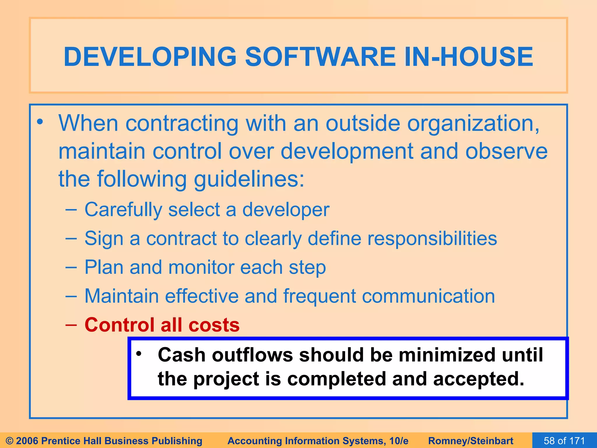 DEVELOPING SOFTWARE IN-HOUSE When contracting with an outside organization, maintain control over development and observe the following guidelines: Carefully select a developer Sign a contract to clearly define responsibilities Plan and monitor each step Maintain effective and frequent communication Control all costs Cash outflows should be minimized until the project is completed and accepted. 