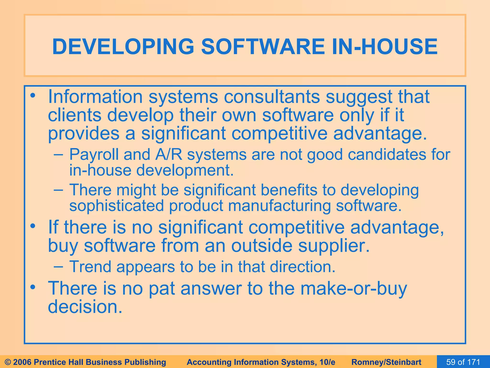 DEVELOPING SOFTWARE IN-HOUSE Information systems consultants suggest that clients develop their own software only if it provides a significant competitive advantage. Payroll and A/R systems are not good candidates for in-house development. There might be significant benefits to developing sophisticated product manufacturing software. If there is no significant competitive advantage, buy software from an outside supplier. Trend appears to be in that direction. There is no pat answer to the make-or-buy decision. 