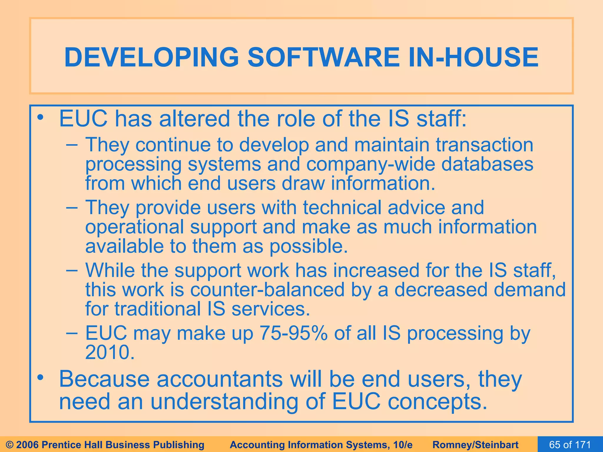 DEVELOPING SOFTWARE IN-HOUSE EUC has altered the role of the IS staff: They continue to develop and maintain transaction processing systems and company-wide databases from which end users draw information. They provide users with technical advice and operational support and make as much information available to them as possible. While the support work has increased for the IS staff, this work is counter-balanced by a decreased demand for traditional IS services. EUC may make up 75-95% of all IS processing by 2010. Because accountants will be end users, they need an understanding of EUC concepts. 