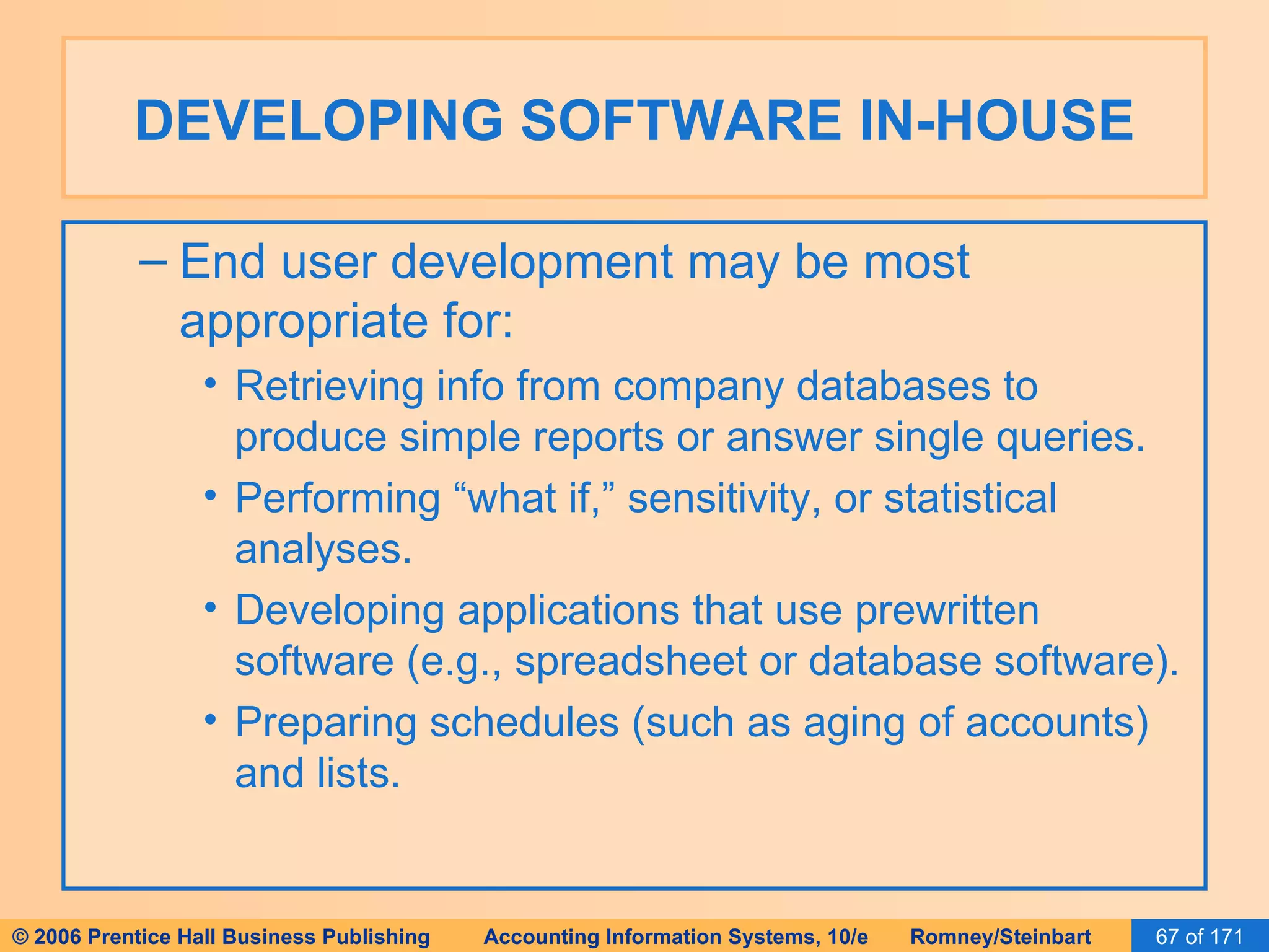 DEVELOPING SOFTWARE IN-HOUSE End user development may be most appropriate for: Retrieving info from company databases to produce simple reports or answer single queries. Performing “what if,” sensitivity, or statistical analyses. Developing applications that use prewritten software (e.g., spreadsheet or database software). Preparing schedules (such as aging of accounts) and lists. 