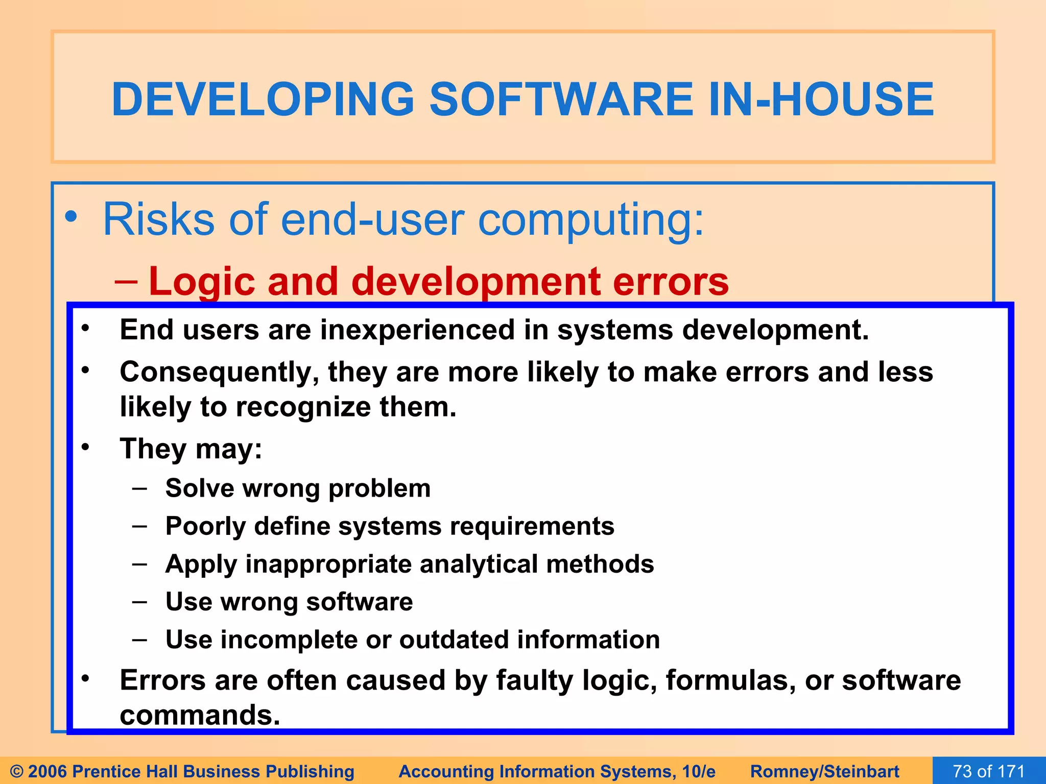 DEVELOPING SOFTWARE IN-HOUSE Risks of end-user computing: Logic and development errors End users are inexperienced in systems development. Consequently, they are more likely to make errors and less likely to recognize them. They may: Solve wrong problem Poorly define systems requirements Apply inappropriate analytical methods Use wrong software Use incomplete or outdated information Errors are often caused by faulty logic, formulas, or software commands. 