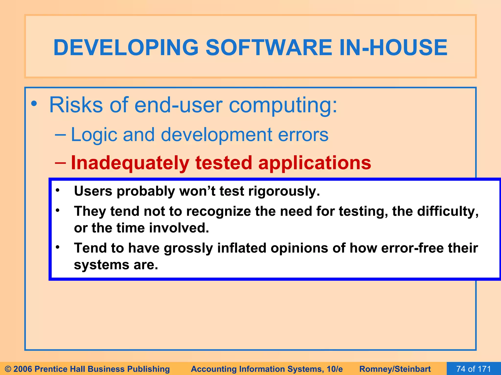 DEVELOPING SOFTWARE IN-HOUSE Risks of end-user computing: Logic and development errors Inadequately tested applications Users probably won’t test rigorously. They tend not to recognize the need for testing, the difficulty, or the time involved. Tend to have grossly inflated opinions of how error-free their systems are. 