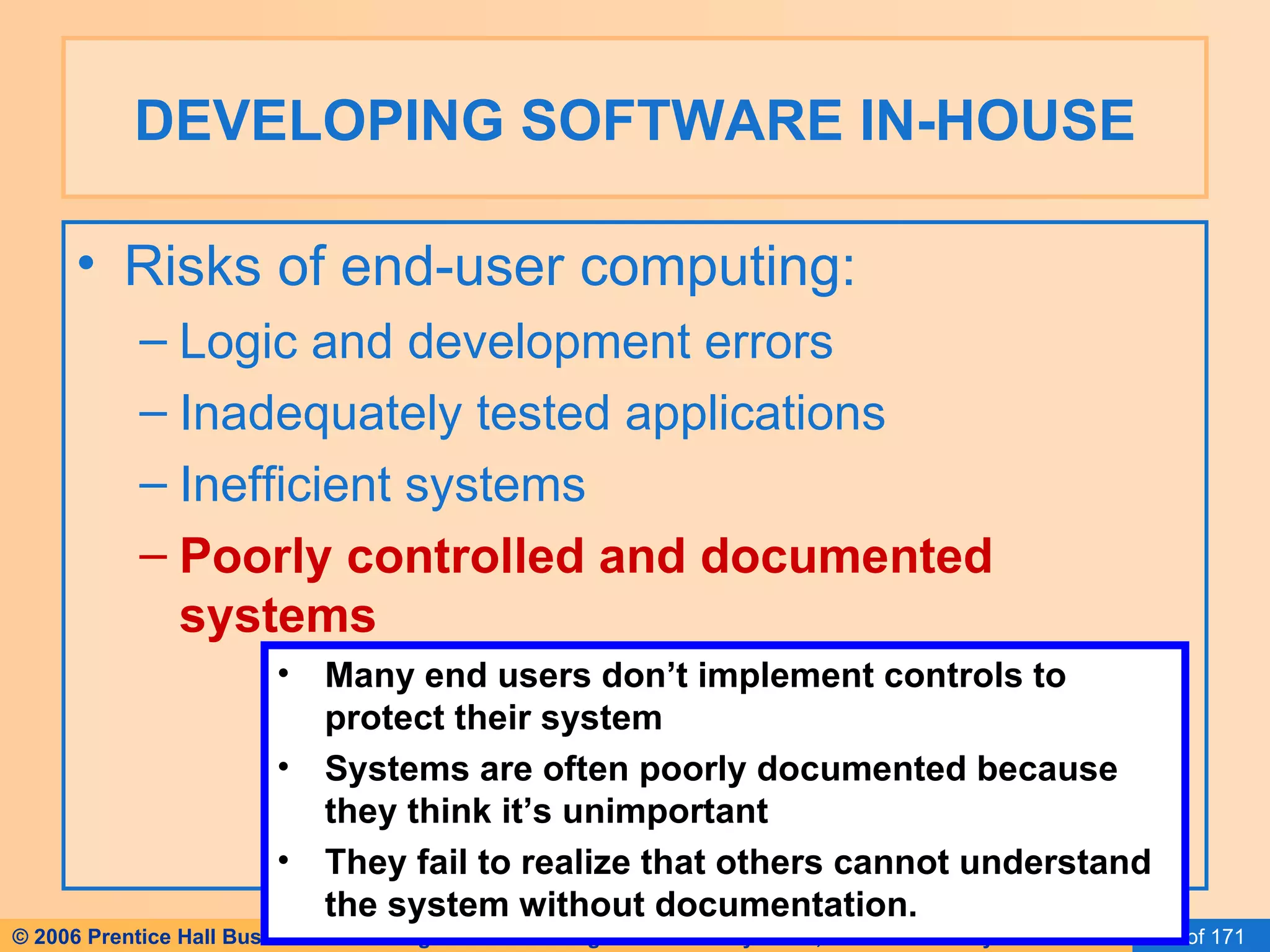 DEVELOPING SOFTWARE IN-HOUSE Risks of end-user computing: Logic and development errors Inadequately tested applications Inefficient systems Poorly controlled and documented systems Many end users don’t implement controls to protect their system Systems are often poorly documented because they think it’s unimportant They fail to realize that others cannot understand the system without documentation. 