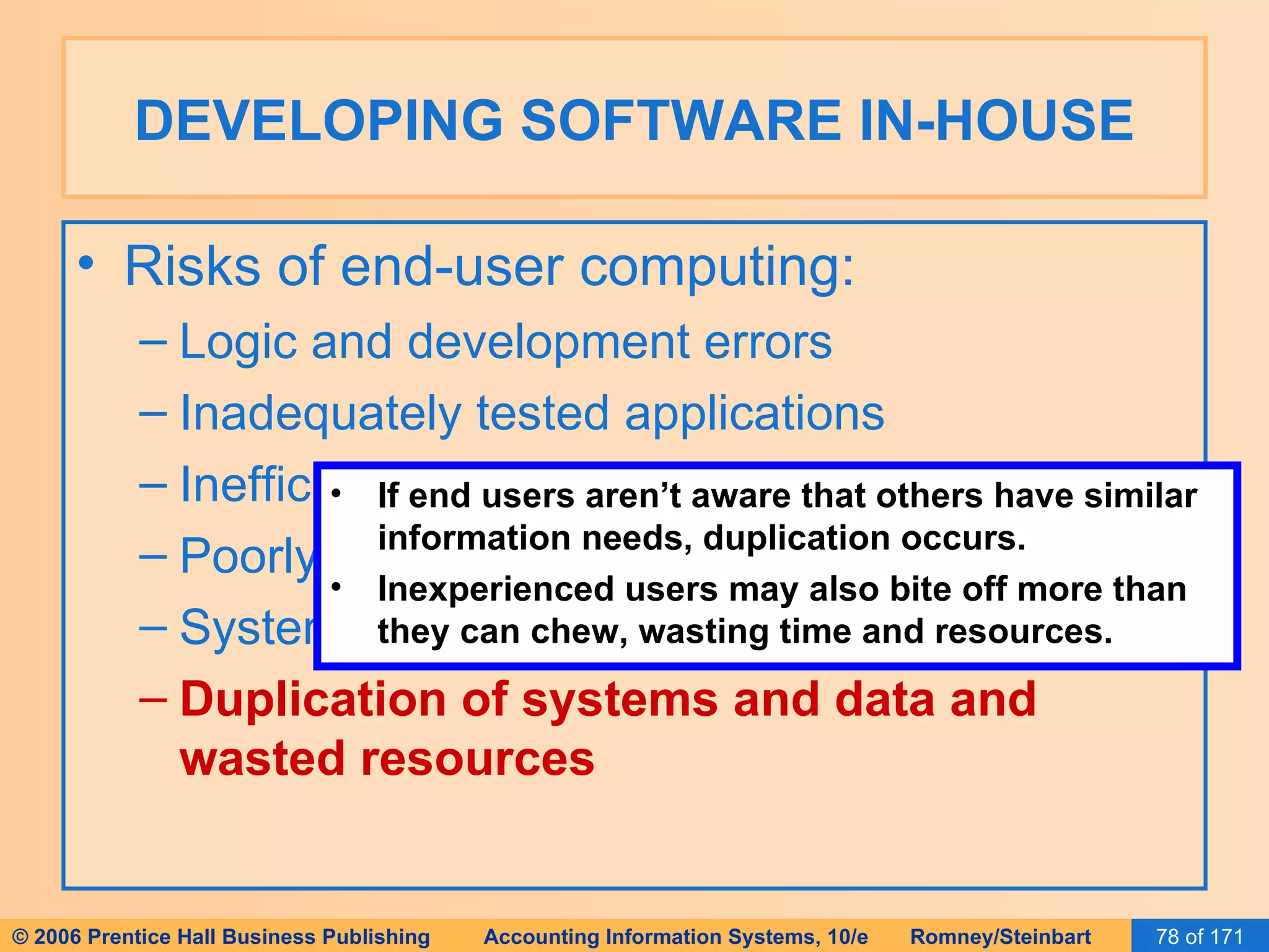 DEVELOPING SOFTWARE IN-HOUSE Risks of end-user computing: Logic and development errors Inadequately tested applications Inefficient systems Poorly controlled and documented systems System incompatibilities Duplication of systems and data and wasted resources If end users aren’t aware that others have similar information needs, duplication occurs. Inexperienced users may also bite off more than they can chew, wasting time and resources. 
