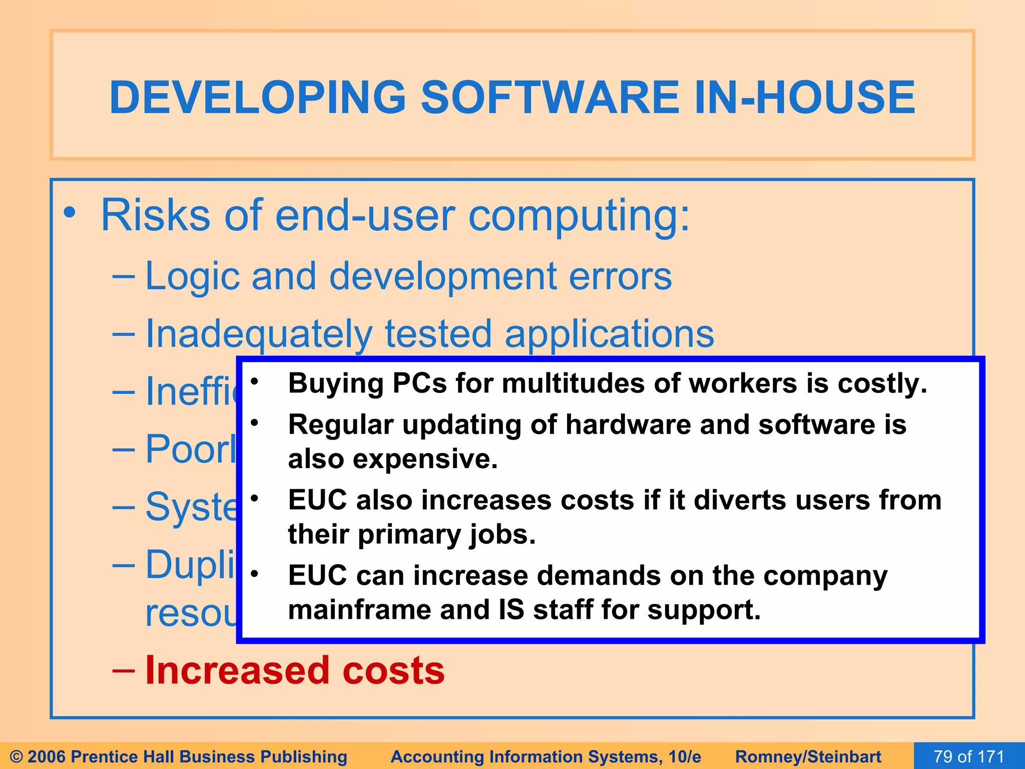 DEVELOPING SOFTWARE IN-HOUSE Risks of end-user computing: Logic and development errors Inadequately tested applications Inefficient systems Poorly controlled and documented systems System incompatibilities Duplication of systems and data and wasted resources Increased costs Buying PCs for multitudes of workers is costly. Regular updating of hardware and software is also expensive. EUC also increases costs if it diverts users from their primary jobs. EUC can increase demands on the company mainframe and IS staff for support. 