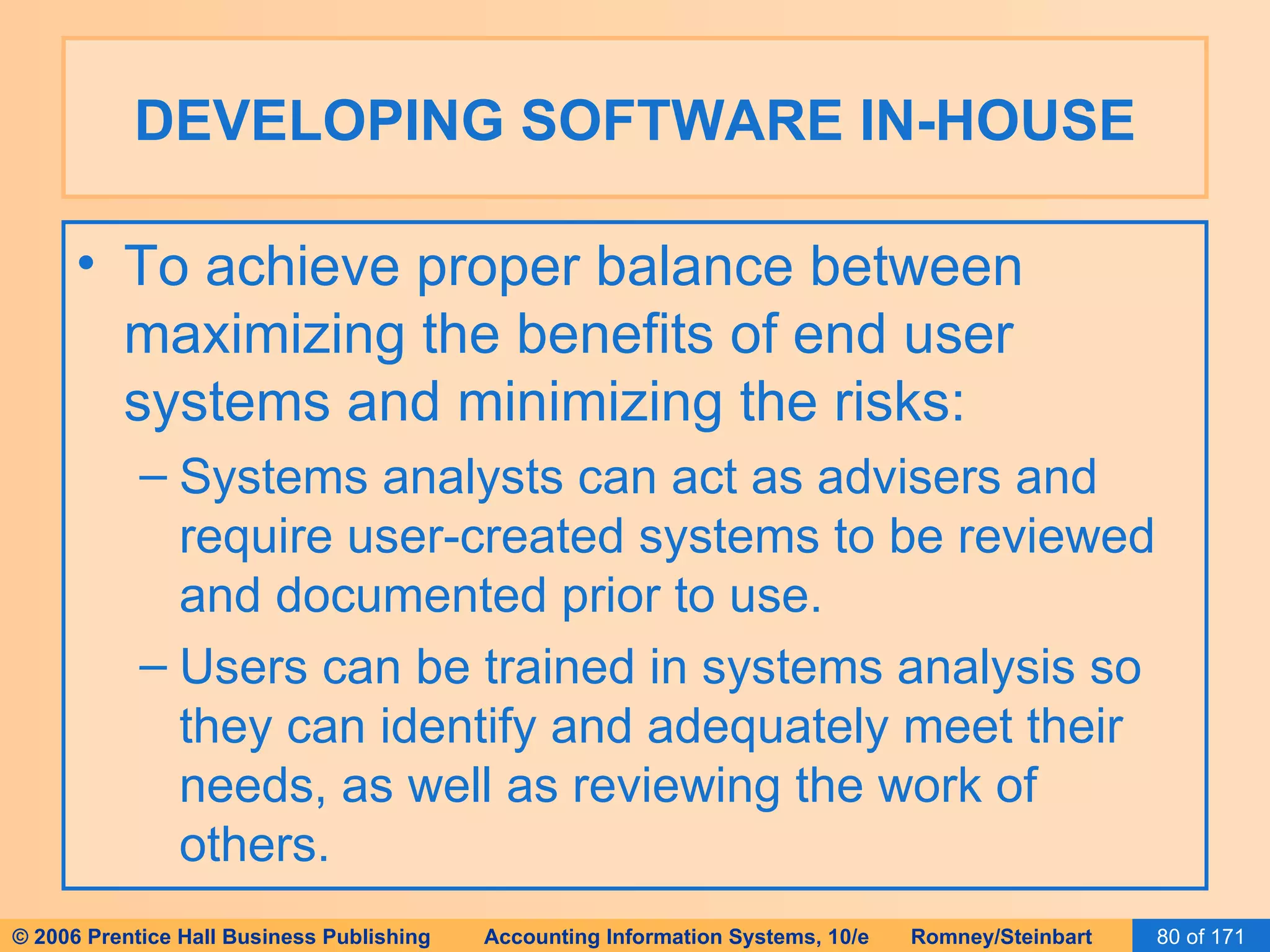 DEVELOPING SOFTWARE IN-HOUSE To achieve proper balance between maximizing the benefits of end user systems and minimizing the risks: Systems analysts can act as advisers and require user-created systems to be reviewed and documented prior to use. Users can be trained in systems analysis so they can identify and adequately meet their needs, as well as reviewing the work of others. 