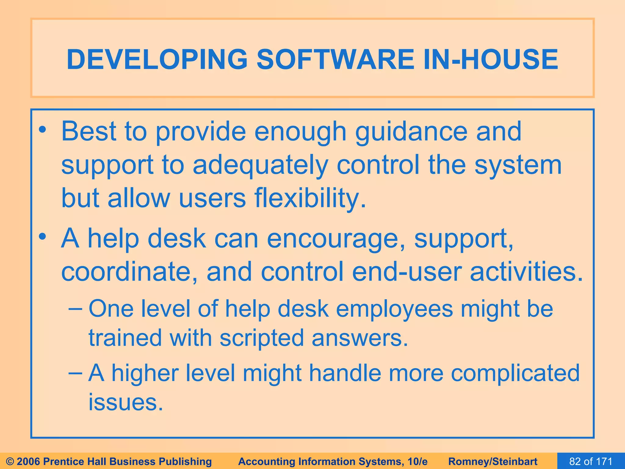 DEVELOPING SOFTWARE IN-HOUSE Best to provide enough guidance and support to adequately control the system but allow users flexibility. A help desk can encourage, support, coordinate, and control end-user activities. One level of help desk employees might be trained with scripted answers. A higher level might handle more complicated issues. 