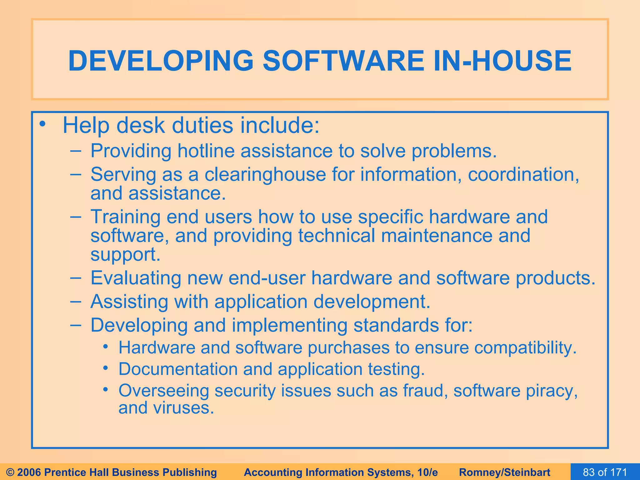DEVELOPING SOFTWARE IN-HOUSE Help desk duties include: Providing hotline assistance to solve problems. Serving as a clearinghouse for information, coordination, and assistance. Training end users how to use specific hardware and software, and providing technical maintenance and support. Evaluating new end-user hardware and software products. Assisting with application development. Developing and implementing standards for: Hardware and software purchases to ensure compatibility. Documentation and application testing. Overseeing security issues such as fraud, software piracy, and viruses. 