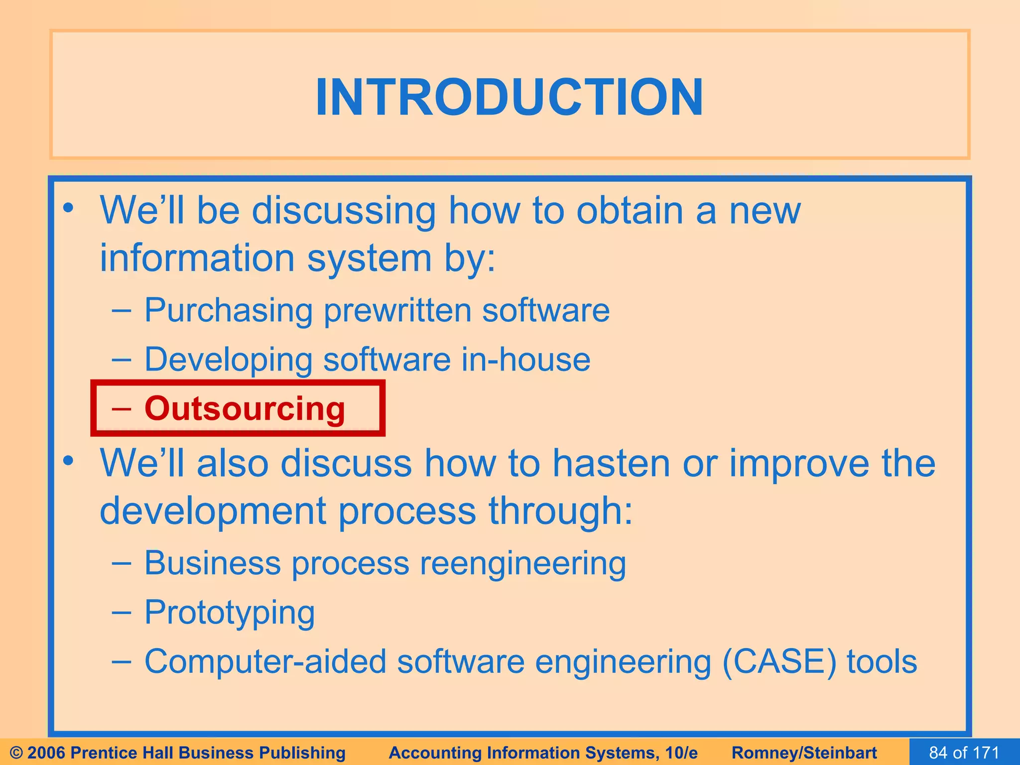 INTRODUCTION We’ll be discussing how to obtain a new information system by: Purchasing prewritten software Developing software in-house Outsourcing We’ll also discuss how to hasten or improve the development process through: Business process reengineering Prototyping Computer-aided software engineering (CASE) tools 