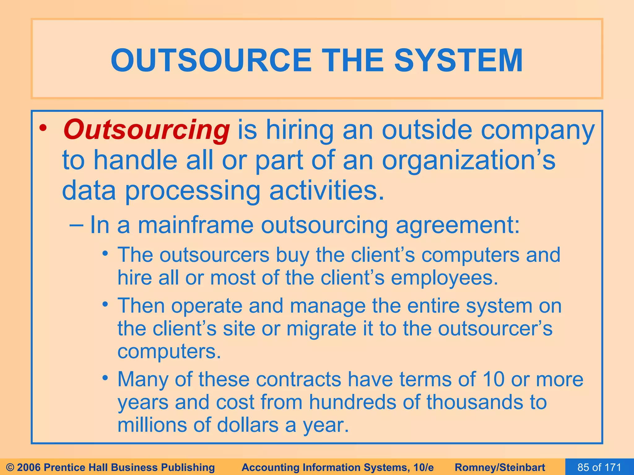 OUTSOURCE THE SYSTEM Outsourcing   is hiring an outside company to handle all or part of an organization’s data processing activities. In a mainframe outsourcing agreement: The outsourcers buy the client’s computers and hire all or most of the client’s employees. Then operate and manage the entire system on the client’s site or migrate it to the outsourcer’s computers. Many of these contracts have terms of 10 or more years and cost from hundreds of thousands to millions of dollars a year. 